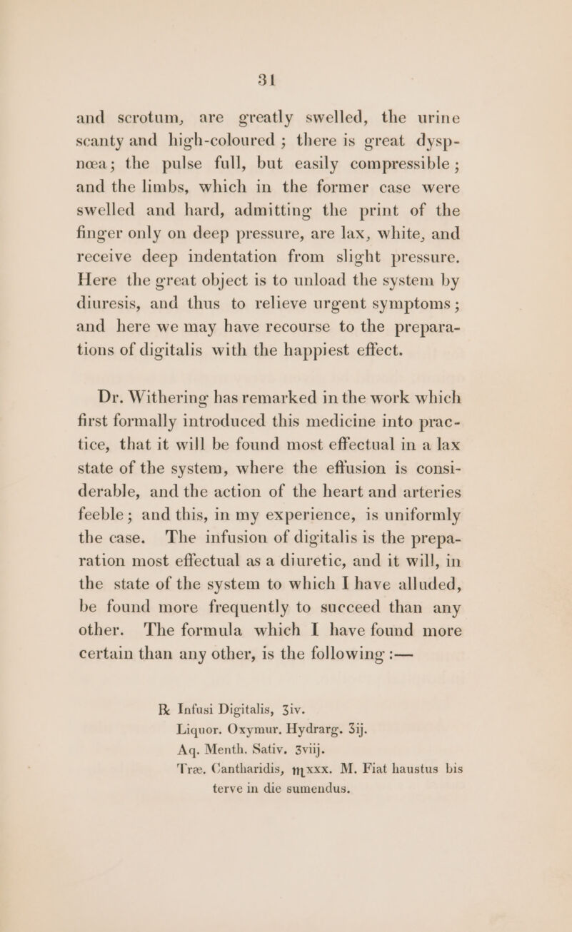 and scrotum, are greatly swelled, the urine scanty and high-coloured ; there is great dysp- neea; the pulse full, but easily compressible ; and the limbs, which in the former case were swelled and hard, admitting the print of the finger only on deep pressure, are lax, white, and receive deep indentation from slight pressure. Here the great object is to unload the system by diuresis, and thus to relieve urgent symptoms ; and here we may have recourse to the prepara- tions of digitalis with the happiest effect. Dr. Withering has remarked in the work which first formally introduced this medicine into prac- tice, that it will be found most effectual in a lax state of the system, where the effusion is consi- derable, and the action of the heart and arteries feeble; and this, in my experience, is uniformly the case. The infusion of digitalis is the prepa- ration most effectual as a diuretic, and it will, in the state of the system to which I have alluded, be found more frequently to succeed than any other. The formula which I have found more certain than any other, is the following :— F Infusi Digitalis, 3iv. Liquor. Oxymur, Hydrarg. 33). Aq. Menth. Sativ. 3vij. Tree. Cantharidis, 7xxx. M. Fiat haustus bis terve in die sumendus.
