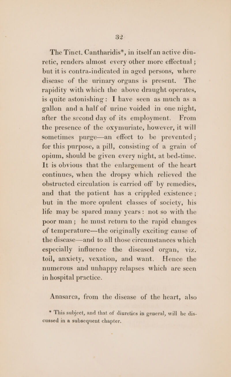 The Tinct. Cantharidis*, in itself an active diu- retic, renders almost every other more effectual ; but it is contra-indicated in aged persons, where disease of the urinary organs is present. The rapidity with which the above draught operates, is quite astonishing: I have seen as much as a gallon anda half of urine voided in one night, after the second day of its employment. From the presence of the oxymuriate, however, it will sometimes purge—an effect to be prevented ; for this purpose, a pill, consisting of a grain of opium, should be given every night, at bed-time. It is obvious that the enlargement of the heart continues, when the dropsy which relieved the obstructed circulation is carried off by remedies, and that the patient has a crippled existence ; but in the more opulent classes of society, his life may be spared many years: not so with the poor man; he must return to the rapid changes of temperature—the originally exciting cause of the disease—and to all those circumstances which especially influence the diseased organ, viz. toil, anxiety, vexation, and want. Hence the numerous and unhappy relapses which are seen in hospital practice. Anasarca, from the disease of the heart, also * This subject, and that of diuretics in general, will be dis- cussed in a subsequent chapter.