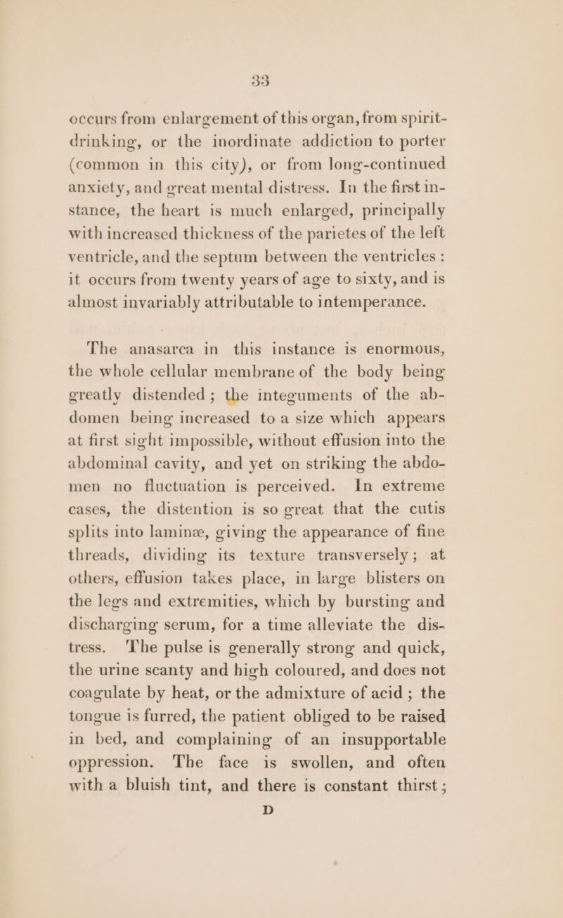occurs from enlargement of this organ, from spirit- drinking, or the inordinate addiction to porter (common in this city), or from long-continued anxiety, and great mental distress. In the first in- stance, the heart is much enlarged, principally with increased thickness of the parietes of the left ventricle, and the septum between the ventricles : it occurs from twenty years of age to sixty, and is almost invariably attributable to intemperance. The anasarca in this instance is enormous, the whole cellular membrane of the body being greatly distended ; the integuments of the ab- domen being increased to a size which appears at first sight impossible, without effusion into the abdominal cavity, and yet on striking the abdo- men no fluctuation is perceived. In extreme cases, the distention is so great that the cutis splits into lamine, giving the appearance of fine threads, dividing its texture transversely; at others, effusion takes place, in large blisters on the legs and extremities, which by bursting and discharging serum, for a time alleviate the dis- tress. ‘I'he pulse is generally strong and quick, the urine scanty and high coloured, and does not coagulate by heat, or the admixture of acid ; the tongue is furred, the patient obliged to be raised in bed, and complaining of an insupportable oppression. ‘The face is swollen, and often with a bluish tint, and there is constant thirst ; D