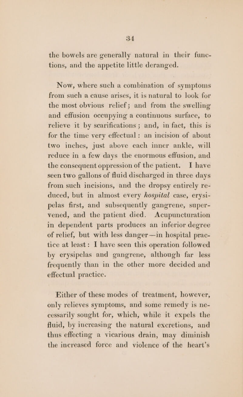 the bowels are generally natural in their func- tions, and the appetite little deranged. Now, where such a combination of symptoms from such a cause arises, it is natural to look for the most obvious relief; and from the swelling and effusion occupying a continuous surface, to relieve it by scarifications ; and, in fact, this is for the time very effectual: an incision of about two inches, just above each inner ankle, will reduce in a few days the enormous effusion, and the consequent oppression of the patient. I have seen two gallons of fluid discharged in three days from such incisions, and the dropsy entirely re- duced, but in almost every hospital case, erysi- pelas first, and subsequently gangrene, super- vened, and the patient died. Acupuncturation in dependent parts produces an inferior degree of relief, but with less danger—in hospital prac- tice at least: I have seen this operation followed by erysipelas and gangrene, although far less frequently than in the other more decided and effectual practice. Ejither of these modes of treatment, however, only relieves symptoms, and some remedy is ne- cessarily sought for, which, while it expels the fluid, by increasing the natural excretions, and thus effecting a vicarious drain, may diminish the increased force and violence of the heart’s