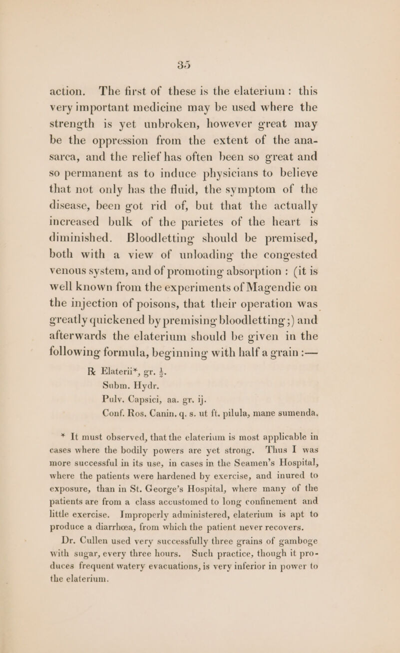 Se action. The first of these is the elaterium : this very important medicine may be used where the strength is yet unbroken, however great may be the oppression from the extent of the ana- sarca, and the relief has often been so great and so permanent as to induce physicians to believe that not only has the fluid, the symptom of the disease, been got rid of, but that the actually increased bulk of the parietes of the heart is diminished. Bloodletting should be premised, both with a view of unloading the congested venous system, and of promoting absorption : (it is well known from the experiments of Magendie on the injection of poisons, that their operation was greatly quickened by premising bloodletting ;) and afterwards the elaterium should be given in the following formula, beginning with half a grain :— RK Elaterii*, gr. 4. Subm. Hydr. Puly. Capsici, aa. gr. ij. Conf. Ros, Canin. q. s. ut ft. pilula, mane sumenda, * It must observed, that the elaterium is most applicable in cases where the bodily powers are yet strong. Thus I was more successful in its use, in cases in the Seamen’s Hospital, where the patients were hardened by exercise, and inured to exposure, than in St. George’s Hospital, where many of the patients are from a class accustomed to long confinement and little exercise. Improperly administered, elaterium is apt to produce a diarrhoea, from which the patient never recovers. Dr. Cullen used very successfully three grains of gamboge with sugar, every three hours. Such practice, though it pro- duces frequent watery evacuations, is very inferior in power to the elaterium.