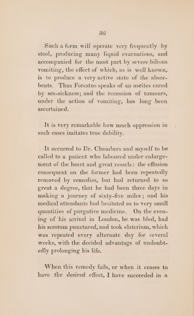 Such a form will operate very frequently by stool, producing many liquid evacuations, and accompanied for the most part by severe bilious vomiting, the effect of which, as is well known, is to produce a very active state of the absor- bents. Thus Forestus speaks of an aseites cured by sea-sickness; and the recession of tumours, under the action of vomiting, has long been ascertained, It is very remarkable how much oppression in such cases imitates true debility. It occurred to Dr. Chambers and myself to be called to a patient who laboured under enlarge- ment of the heart and great vessels: the effusion consequent on the former had been repeatedly removed by remedies, but had returned to so great a degree, that he had been three days in making a journey of sixty-five miles; and his medical attendants had hesitated as to very small quantities of purgative medicine. On the even- ing of his arrival in London, he was bled, had his scrotum punctured, and took elaterium, which was repeated every alternate day for several weeks, with the decided advantage of undoubt- edly prolonging his life. When this remedy fails, or when it ceases to have the desired effect, I have succeeded in a