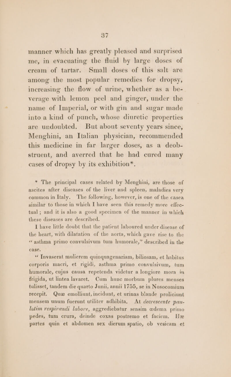 manner which has greatly pleased and surprised me, in evacuating the fluid by large doses of cream of tartar. Small doses of this salt are among the most popular remedies for dropsy, increasing the flow of urine, whether as a be- verage with lemon peel and ginger, under the name of Imperial, or with gin and sugar made into a kind of punch, whose diuretic properties are undoubted. But about seventy years since, Menghini, an Italian physician, recommended this medicine in far larger doses, as a deob- struent, and averred that he had cured many cases of dropsy by its exhibition*®. * The principal cases related by Menghini, are those of ascites after diseases of the liver and spleen, maladies very common in Italy. The following, however, is one of the casea similar to those in which I have seen this remedy more effec- tual; and it is also a good specimen of the manner in which these diseases are described. I have little doubt that the patient laboured under disease of the heart, with dilatation of the aorta, which gave rise to the “asthma primo conyulsivum tum humorale,” described in the case. ‘“‘ Invaserat mulierem quinquagenariam, biliosam, et habitus corporis macri, et rigidi, asthma primo convulsivum, tum humorale, cujus causa repetenda yvidetur a longiore mora in frigida, ut lintea lavaret. Cum hunc morbum plures menses tulisset, tandem die quarto Junii, annii 1755, se in Nosocomium recepit. Quz emolliunt,incidunt, et urinas blande proliciunt mensem unum fuerunt utiliter adhibita. At decrescente pau- latim respirandi labore, aggrediebatur sensim edema primo pedes, tum crura, deinde coxas postremo et faciem. Hz partes quin et abdomen sex dierum spatio, ob yesicam et