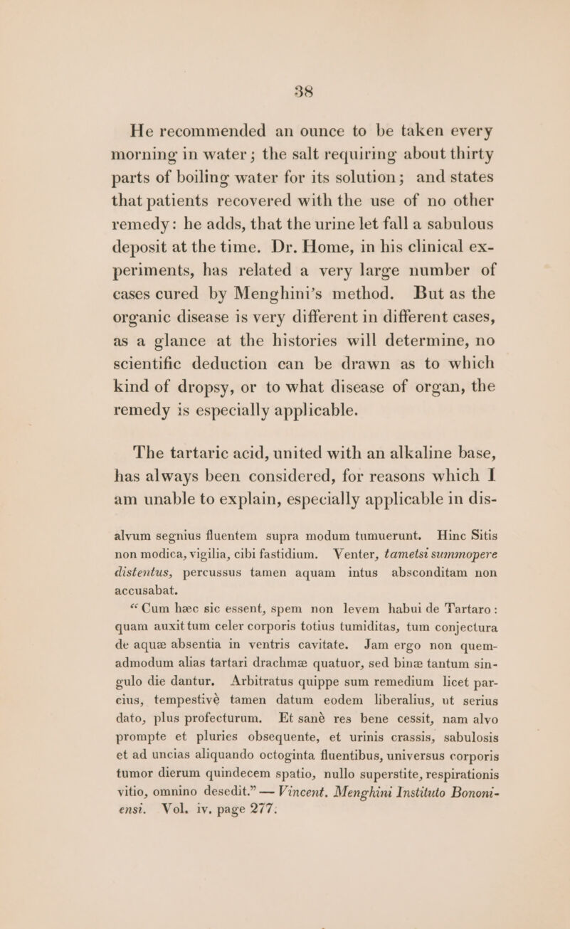 He recommended an ounce to be taken every morning in water ; the salt requiring about thirty parts of boiling water for its solution; and states that patients recovered with the use of no other remedy: he adds, that the urine let fall a sabulous deposit at the time. Dr. Home, in his clinical ex- periments, has related a very large number of cases cured by Menghini’s method. But as the organic disease is very different in different cases, as a glance at the histories will determine, no scientific deduction can be drawn as to which kind of dropsy, or to what disease of organ, the remedy is especially applicable. The tartaric acid, united with an alkaline base, has always been considered, for reasons which I am unable to explain, especially applicable in dis- alyum segnius fluentem supra modum tumuerunt. Hinc Sitis non modica, vigilia, cibi fastidium. Venter, ¢ametse swmmopere distentus, percussus tamen aquam intus absconditam non accusabat. “Cum hee sic essent, spem non leyem habui de Tartaro: quam auxit tum celer corporis totius tumiditas, tum conjectura de aque absentia in ventris cayitate. Jam ergo non quem- admodum alias tartari drachme quatuor, sed bine tantum sin- gulo die dantur. Arbitratus quippe sum remedium licet par- cius, tempestive tamen datum eodem liberalius, ut serius dato, plus profecturum. Et sané res bene cessit, nam alyo prompte et pluries obsequente, et urinis crassis, sabulosis et ad uncias aliquando octoginta fluentibus, universus corporis tumor dierum quindecem spatio, nullo superstite, respirationis vitio, omnino desedit.” — Vincent. Menghini Instituto Bononi- enst. Vol. iy. page 277.