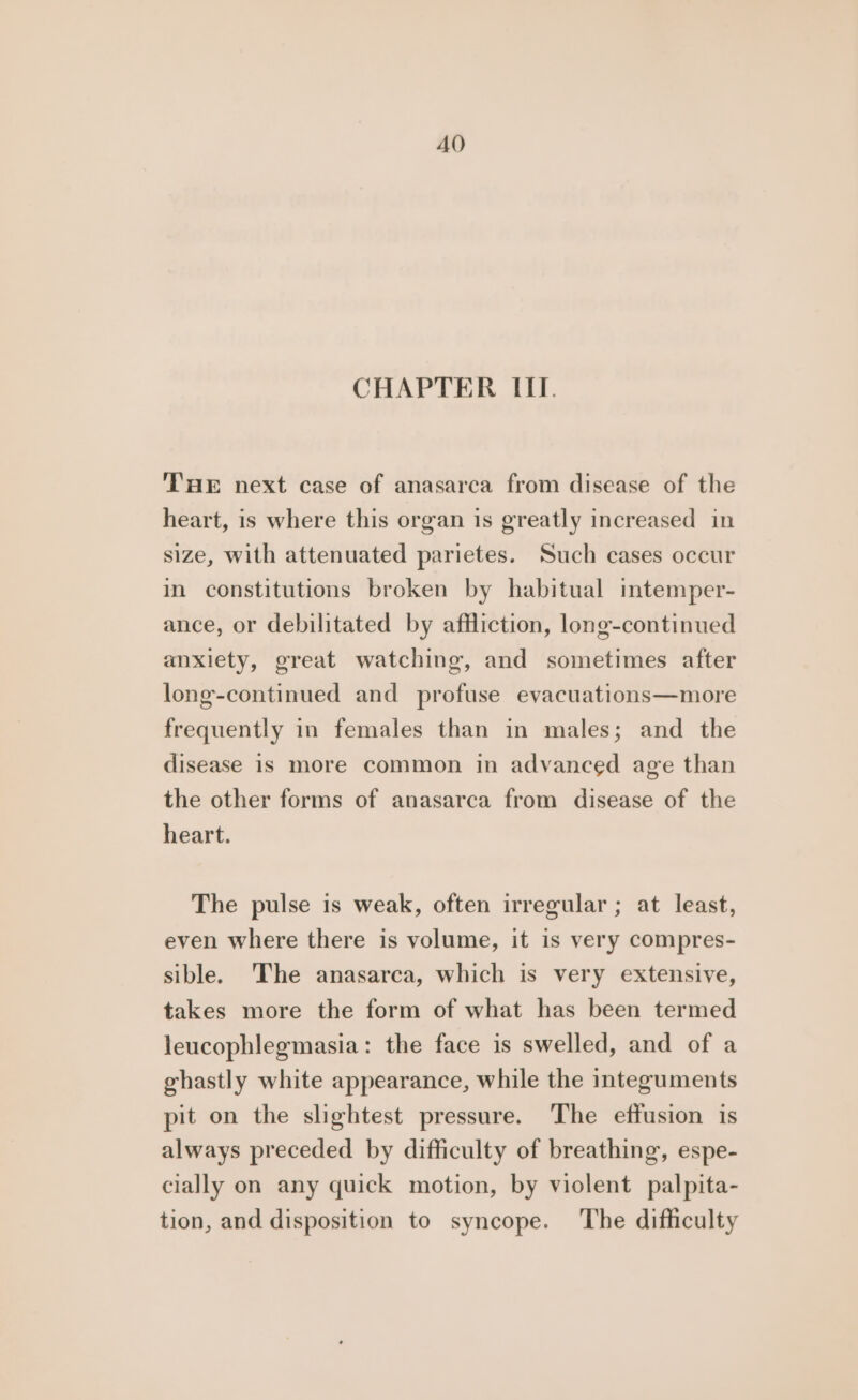 AO CHAPTER III. THE next case of anasarca from disease of the heart, is where this organ is greatly increased in size, with attenuated parietes. Such cases occur in constitutions broken by habitual intemper- ance, or debilitated by affliction, long-continued anxiety, great watching, and sometimes after long-continued and profuse evacuations—more frequently in females than in males; and the disease is more common in advanced age than the other forms of anasarca from disease of the heart. The pulse is weak, often irregular ; at least, even where there is volume, it is very compres- sible. 'The anasarca, which is very extensive, takes more the form of what has been termed leucophlegmasia: the face is swelled, and of a ghastly white appearance, while the integuments pit on the slightest pressure. The effusion is always preceded by difficulty of breathing, espe- clally on any quick motion, by violent palpita- tion, and disposition to syncope. The difficulty