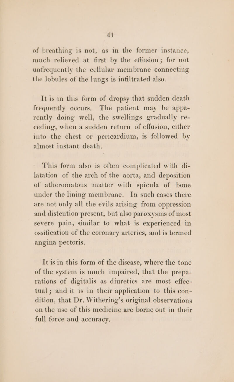Al of breathing is not, as in the former instance, much relieved at first by the effusion ; for not unfrequently the cellular membrane connecting the lobules of the lungs is infiltrated also. It is in this form of dropsy that sudden death frequently occurs. The patient may be appa- rently doing well, the swellings gradually re- ceding, when a sudden return of effusion, either into the chest or pericardium, is followed by almost instant death. This form also is often complicated with di- latation of the arch of the aorta, and deposition of atheromatous matter with spicula of bone under the lining membrane. In such cases there are not only all the evils arising from oppression and distention present, but also paroxysms of most severe pain, similar to what is experienced in ossification of the coronary arteries, and is termed angina pectoris. It is in this form of the disease, where the tone of the system is much impaired, that the prepa- rations of digitalis as diuretics are most effec- tual ; and it is in their application to this con- dition, that Dr. Withering’s original observations on the use of this medicine are borne out in their full force and accuracy.