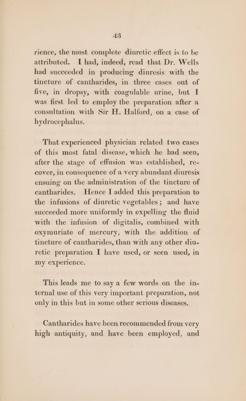 A3 rience, the most complete diuretic effect is to be attributed. I had, indeed, read that Dr. Wells had succeeded in producing diuresis with the tincture of cantharides, in three cases out of five, in dropsy, with coagulable urine, but I was first led to employ the preparation after a consultation with Sir H. Halford, on a case of hydrocephalus. That experienced physician related two cases of this most fatal disease, which he had seen, after the stage of effusion was established, re- cover, in consequence of a very abundant diuresis ensuing on the administration of the tincture of cantharides. Hence I added this preparation to the infusions of diuretic vegetables; and have succeeded more uniformly in expelling the fluid with the infusion of digitalis, combined with oxymuriate of mercury, with the addition of tincture of cantharides, than with any other diu- retic preparation I have used, or seen used, in my experience. This leads me to say a few words on the in- ternal use of this very important preparation, not only in this but in some other serious diseases, Cantharides have been recommended from very high antiquity, and have been employed, and
