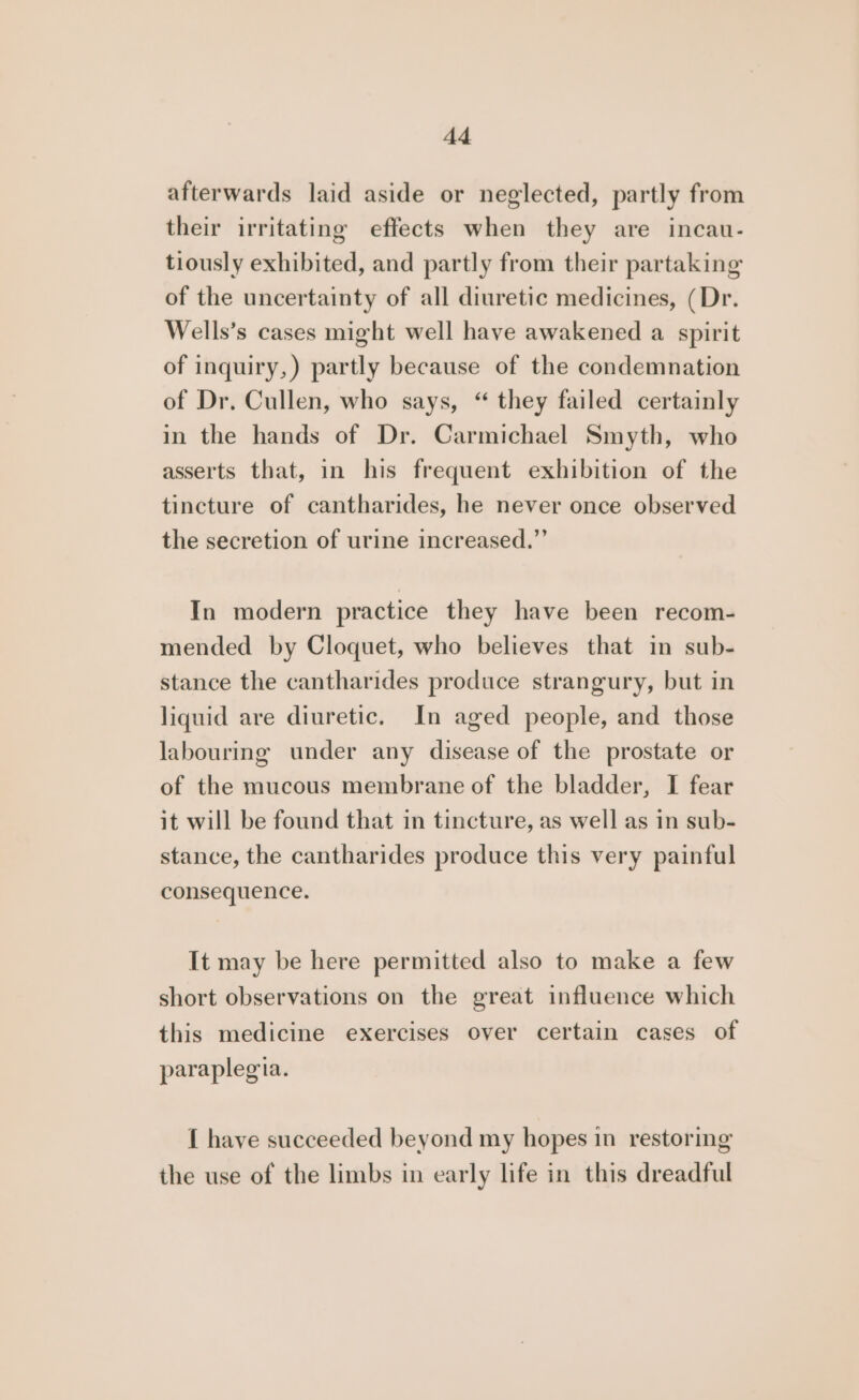 afterwards laid aside or neglected, partly from their irritating effects when they are incau- tiously exhibited, and partly from their partaking of the uncertainty of all diuretic medicines, (Dr. Wells’s cases might well have awakened a spirit of inquiry,) partly because of the condemnation of Dr. Cullen, who says, “ they failed certainly in the hands of Dr. Carmichael Smyth, who asserts that, in his frequent exhibition of the tincture of cantharides, he never once observed the secretion of urine increased.”’ In modern practice they have been recom- mended by Cloquet, who believes that in sub- stance the cantharides produce strangury, but in liquid are diuretic. In aged people, and those labouring under any disease of the prostate or of the mucous membrane of the bladder, I fear it will be found that in tincture, as well as in sub- stance, the cantharides produce this very painful consequence. It may be here permitted also to make a few short observations on the great influence which this medicine exercises over certain cases of paraplegia. { have succeeded beyond my hopes in restoring the use of the limbs in early life in this dreadful