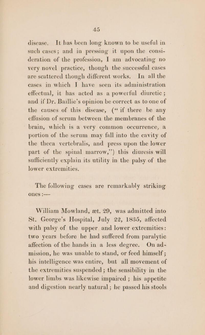 disease. It has been long known to be useful in such cases; and in pressing it upon the consi- deration of the profession, [ am advocating no very novel practice, though the successful cases are scattered though different works. In all the cases in which I have seen its administration effectual, it has acted as a powerful diuretic ; and if Dr. Baillie’s opinion be correct as to one of the causes of this disease, (“if there be any effusion of serum between the membranes of the brain, which is a very common occurrence, a portion of the serum may fall into the cavity of the theca vertebralis, and press upon the lower part of the spinal marrow,’’) this diuresis will sufficiently explain its utility in the palsy of the lower extremities. The following cases are remarkably striking ones :— William Mowland, et. 29, was admitted into St. George’s Hospital, July 22, 1835, affected with palsy of the upper and lower extremities: two years before he had suffered from paralytic affection of the hands in a less degree. On ad- mission, he was unable to stand, or feed himself ; his intelligence was entire, but all movement of the extremities suspended ; the sensibility in the lower limbs was likewise impaired ; his appetite and digestion nearly natural; he passed his stools