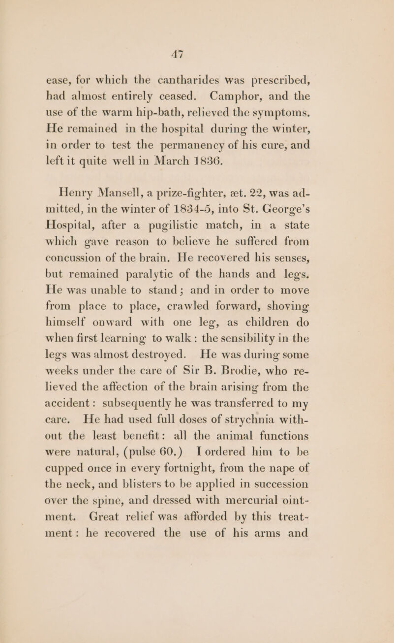 A7 ease, for which the cantharides was prescribed, had almost entirely ceased. Camphor, and the use of the warm hip-bath, relieved the symptoms. He remained in the hospital during the winter, in order to test the permanency of his cure, and left it quite well in March 1836. Henry Mansell, a prize-fighter, et. 22, was ad- mitted, in the winter of 1834-5, into St. George’s Hospital, after a pugilistic match, in a state which gave reason to believe he suffered from concussion of the brain. He recovered his senses, but remained paralytic of the hands and legs. He was unable to stand; and in order to move from place to place, crawled forward, shoving himself onward with one leg, as children do when first learning to walk: the sensibility in the legs was almost destroyed. He was during some weeks under the care of Sir B. Brodie, who re- lieved the affection of the brain arising from the accident : subsequently he was transferred to my care. He had used full doses of strychnia with- out the least benefit: all the animal functions were natural, (pulse 60.) Tordered him to be cupped once in every fortnight, from the nape of the neck, and blisters to be applied in succession over the spine, and dressed with mercurial oint- ment. Great relief was afforded by this treat- ment: he recovered the use of his arms and