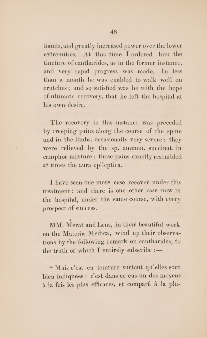 A8 hands, and greatly increased power over the lower extremities. At this time I ordered him the tincture of cantharides, as in the former instance, and very rapid progress was made. In less than a month he was enabled to walk well on crutches ; and so satisfied was he with the hope of-ultimate recovery, that he left the hospital at his own desire. The recovery in this instance was preceded by creeping pains along the course of the spine and in the limbs, occasionally very severe: they were relieved by the sp. ammon. succinat. in camphor mixture: these pains exactly resembled at times the aura epileptica. I have seen one more case recover under this treatment: and there is one other case now in the hospital, under the same course, with every prospect of success. MM. Merat and Lens, in their beautiful work on the Materia Medica, wind up their observa- tions by the following remark on cantharides, to the truth of which I entirely subscribe :— ‘‘ Mais c’est en teinture surtout qu’elles sont bien indiquées: c’est dans ce cas un des moyens ~ \) tA A ] } 4 la fois les plus efficaces, et compare a la plu-