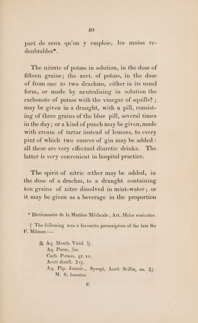 part de ceux qu’on y emploie, les moins re- doubtables*. The nitrate of potass in solution, in the dose of fifteen grains; the acet. of potass, in the dose of from one to two drachms, either in its usual form, or made by neutralizing in solution the carbonate of potass with the vinegar of squillst ; may be given ina draught, with a pill, consist- ing of three grains of the blue pill, several times in the day; or a kind of punch may be given, made with cream of tartar instead of lemons, to every pint of which two ounces of gin may be added : all these are very effectual diuretic drinks. The latter is very convenient in hospital practice. The spirit of nitric «ther may be added, in the dose of a drachm, to a draught containing ten grains of nitre dissolved in mint-water ; or it may be given as a beverage in the proportion * Dictionnaire de la Matiére Médicale ; Art. Meloe vesicator. + The following was a favourite prescription of the late Sir F. Milman :— Ik Aq. Menth. Virid. 3). Aq. Pure, 3ss. Carb. Potass, gr. xv. Aceti distill. 3 vj. Aq. Pip. Jamaic., Syrupi, Aceti Scilla, aa. 3}. M. ft, hanstus. E