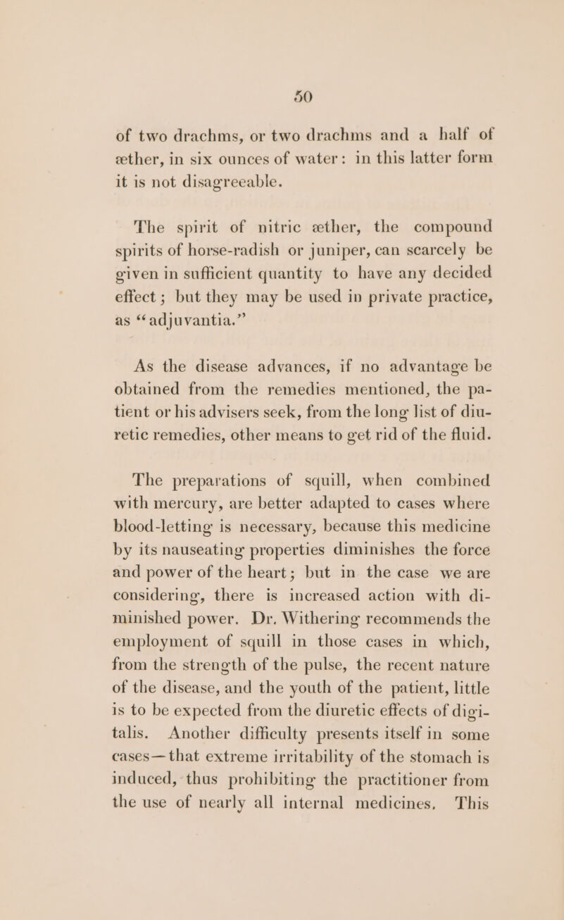 of two drachms, or two drachms and a half of ether, in six ounces of water: in this latter form it is not disagreeable. The spirit of nitric ether, the compound spirits of horse-radish or juniper, can scarcely be given in sufficient quantity to have any decided effect ; but they may be used in private practice, as “adjuvantia.” As the disease advances, if no advantage be obtained from the remedies mentioned, the pa- tient or his advisers seek, from the long list of diu- retic remedies, other means to get rid of the fluid. The preparations of squill, when combined with mercury, are better adapted to cases where blood-letting is necessary, because this medicine by its nauseating properties diminishes the force and power of the heart; but in the case we are considering, there is increased action with di- minished power. Dr, Withering recommends the employment of squill in those cases in which, from the strength of the pulse, the recent nature of the disease, and the youth of the patient, little is to be expected from the diuretic effects of digi- talis. Another difficulty presents itself in some cases— that extreme irritability of the stomach is induced, thus prohibiting the practitioner from the use of nearly all internal medicines, This