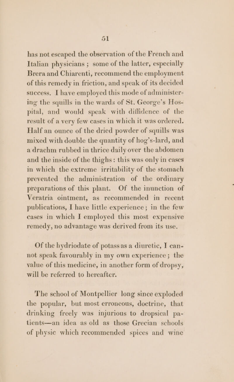fat has not escaped the observation of the French and Italian physicians ; some of the latter, especially Brera and Chiarenti, recommend the employment of this remedy in friction, and speak of its decided success. I have employed this mode of administer- ing the squills in the wards of St. George’s Hos- pital, and would speak with diffidence of the result of a very few cases in which it was ordered. Half an ounce of the dried powder of squills was mixed with double the quantity of hog’s-lard, and a drachm rubbed in thrice daily over the abdomen and the inside of the thighs: this was only in cases in which the extreme irritability of the stomach prevented the administration of the ordinary preparations of this plant. Of the inunction of Veratria ointment, as recommended in recent publications, I have little experience; in the few cases in which I employed this most expensive remedy, no advantage was derived from its use. Of the hydriodate of potassas a diuretic, I can- not speak favourably in my own experience ; the value of this medicine, in another form of dropsy, will be referred to hereafter. The school of Montpellier long since exploded the popular, but most erroneous, doctrine, that drinking freely was injurious to dropsical pa- tients—an idea as old as those Grecian schools of physic which recommended spices and wine