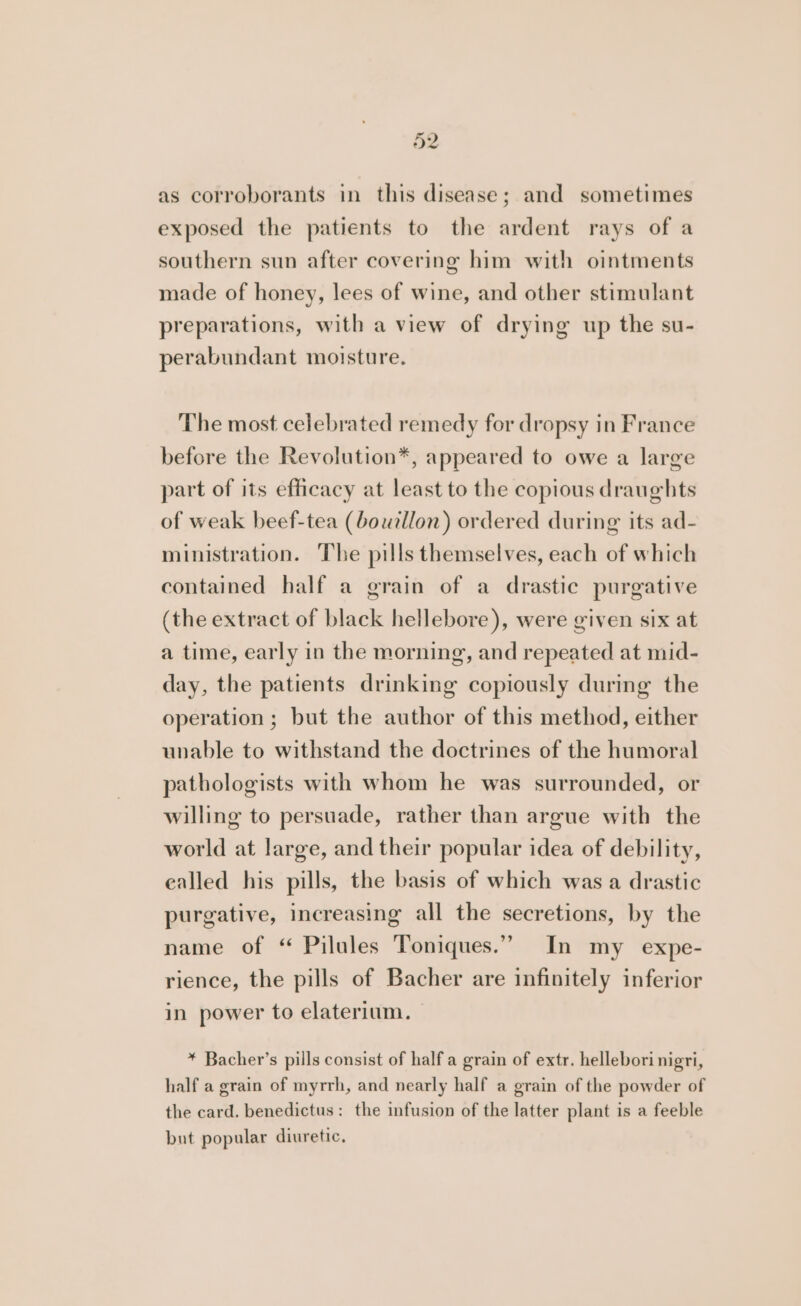 as corroborants in this disease; and sometimes exposed the patients to the ardent rays of a southern sun after covering him with ointments made of honey, lees of wine, and other stimulant preparations, with a view of drying up the su- perabundant moisture. The most celebrated remedy for dropsy in France before the Revolution*, appeared to owe a large part of its efficacy at least to the copious draughts of weak beef-tea (bouillon) ordered during its ad- ministration. The pills themselves, each of which contained half a grain of a drastic purgative (the extract of black hellebore), were given six at a time, early in the morning, and repeated at mid- day, the patients drinking copiously during the operation; but the author of this method, either unable to withstand the doctrines of the humoral pathologists with whom he was surrounded, or willing to persuade, rather than argue with the world at large, and their popular idea of debility, ealled his pills, the basis of which was a drastic purgative, increasing all the secretions, by the name of “ Pilules Toniques.”” In my _ expe- rience, the pills of Bacher are infinitely inferior in power to elaterium. * Bacher’s pills consist of half a grain of extr. hellebori nigri, half a grain of myrrh, and nearly half a grain of the powder of the card. benedictus: the infusion of the latter plant is a feeble but popular diuretic.