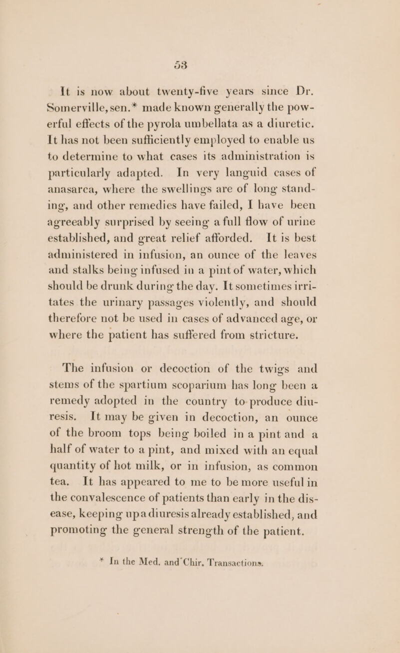 o8 It is now about twenty-five years since Dr. Somerville, sen.* made known generally the pow- erful effects of the pyrola umbellata as a diuretic. It has not been sufficiently employed to enable us to determine to what cases its administration is particularly adapted. In very languid cases of anasarca, where the swellings are of long stand- ing, and other remedies have failed, I have been agreeably surprised by seeing a full flow of urine established, and great relief afforded. It is best administered in infusion, an ounce of the leaves and stalks being infused in a pint of water, which should be drunk during the day. It sometimes irri- tates the urmary passages violently, and should therefore not be used in cases of advanced age, or where the patient has suffered from stricture. The infusion or decoction of the twigs and stems of the spartium scoparium has long been a remedy adopted in the country to produce diu- resis. It may be given in decoction, an ounce of the broom tops being boiled ina pint and a half of water to a pint, and mixed with an equal quantity of hot milk, or in infusion, as common tea. It has appeared to me to be more useful in the convalescence of patients than early in the dis- ease, keeping upa diuresis already established, and promoting the general strength of the patient. * In the Med. and Chir. Transactions: