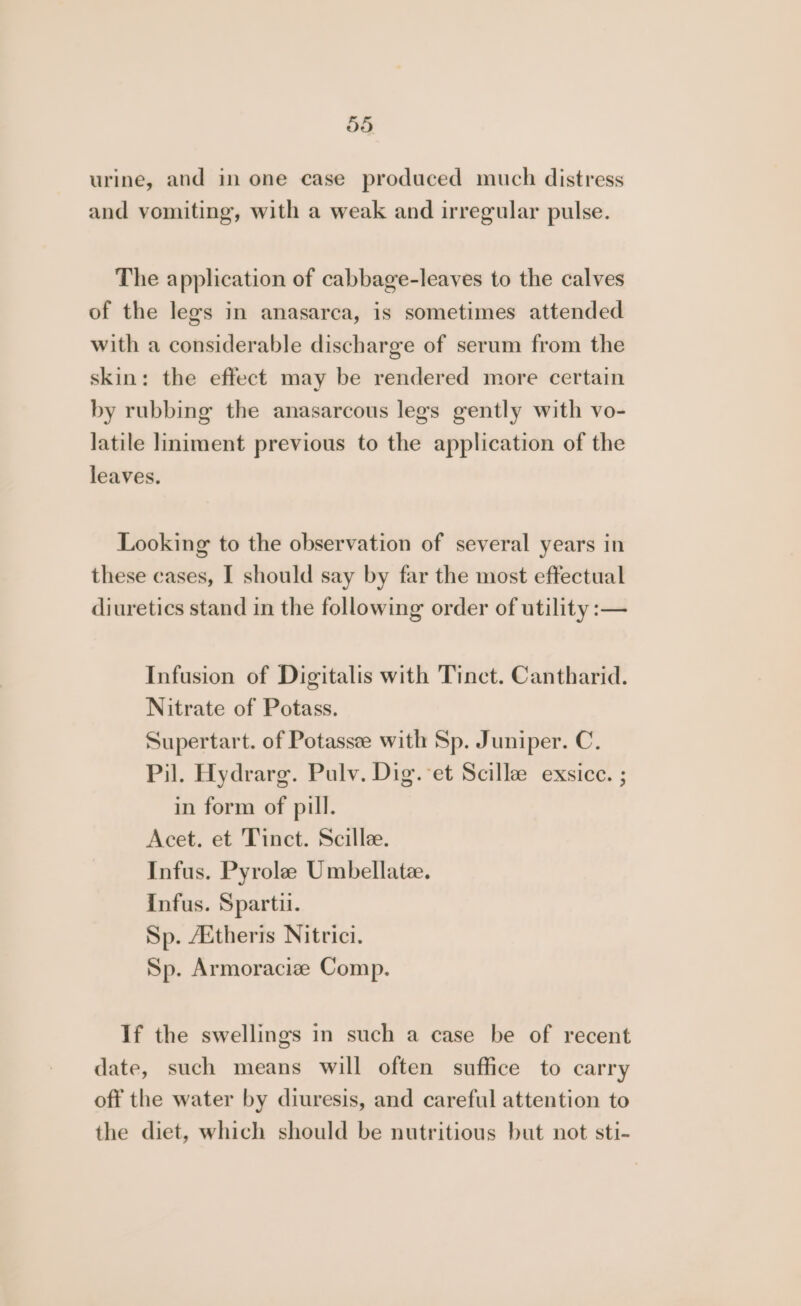dd urine, and in one case produced much distress and vomiting, with a weak and irregular pulse. The application of cabbage-leaves to the calves of the legs in anasarca, is sometimes attended with a considerable discharge of serum from the skin: the effect may be rendered more certain by rubbing the anasarcous legs gently with vo- latile liniment previous to the application of the leaves. Looking to the observation of several years in these cases, I should say by far the most effectual diuretics stand in the following order of utility :— Infusion of Digitalis with Tinct. Cantharid. Nitrate of Potass. Supertart. of Potassee with Sp. Juniper. C. Pil. Hydrarg. Pulv. Dig. et Scillee exsice. ; in form of pill. Acet. et Tinct. Scille. Infus. Pyrole Umbellatee. infus. Sparti. Sp. Aitheris Nitrici. Sp. Armoracize Comp. If the swellings in such a case be of recent date, such means will often suffice to carry off the water by diuresis, and careful attention to the diet, which should be nutritious but not sti-