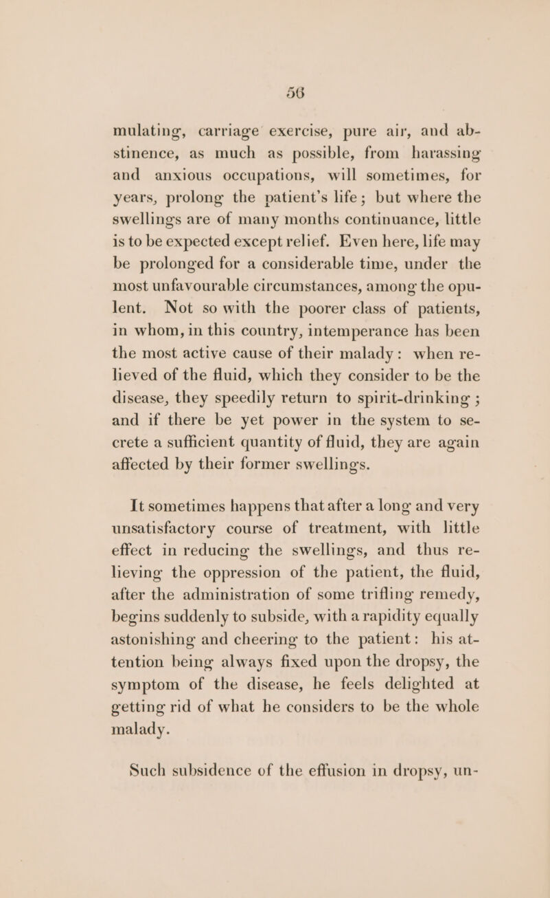 58 mulating, carriage exercise, pure air, and ab- stinence, as much as possible, from harassing and anxious occupations, will sometimes, for years, prolong the patient's life; but where the swellings are of many months continuance, little is to be expected except relief. Even here, life may be prolonged for a considerable time, under the most unfavourable circumstances, among the opu- lent. Not so with the poorer class of patients, in whom, in this country, intemperance has been the most active cause of their malady: when re- lieved of the fluid, which they consider to be the disease, they speedily return to spirit-drinking ; and if there be yet power in the system to se- crete a sufficient quantity of fluid, they are again affected by their former swelling's. It sometimes happens that after a long and very unsatisfactory course of treatment, with little effect in reducing the swellings, and thus re- lieving the oppression of the patient, the fluid, after the administration of some trifling remedy, begins suddenly to subside, with a rapidity equally astonishing and cheering to the patient: his at- tention being always fixed upon the dropsy, the symptom of the disease, he feels delighted at getting rid of what he considers to be the whole malady. Such subsidence of the effusion in dropsy, un-