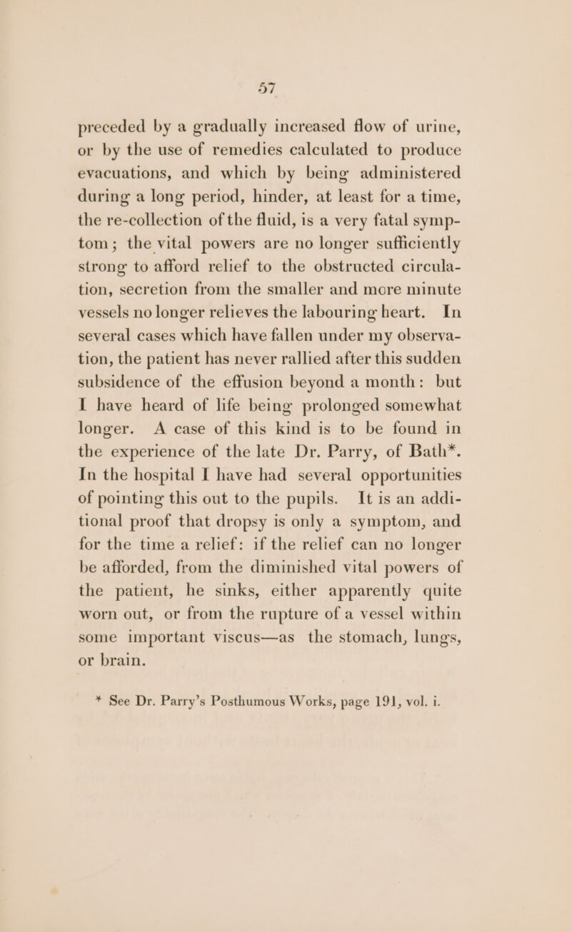 preceded by a gradually increased flow of urine, or by the use of remedies calculated to produce evacuations, and which by being administered during a long period, hinder, at least for a time, the re-collection of the fluid, is a very fatal symp- tom; the vital powers are no longer sufficiently strong to afford relief to the obstructed circula- tion, secretion from the smaller and more minute vessels no longer relieves the labouring heart. In several cases which have fallen under my observa- tion, the patient has never rallied after this sudden subsidence of the effusion beyond a month: but I have heard of life being prolonged somewhat longer. A case of this kind is to be found in the experience of the late Dr. Parry, of Bath*. In the hospital [ have had several opportunities of pointing this out to the pupils. It is an addi- tional proof that dropsy is only a symptom, and for the time a relief: if the relief can no longer be afforded, from the diminished vital powers of the patient, he sinks, either apparently quite worn out, or from the rupture of a vessel within some important viscus—as_ the stomach, lungs, or brain. * See Dr. Parry’s Posthumous Works, page 191, vol. i.