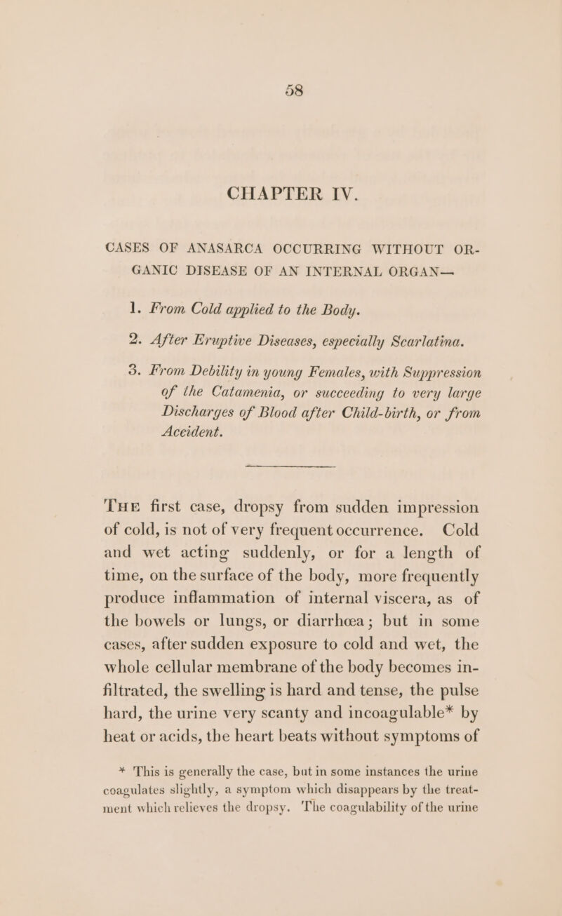 CHAPTER IV. CASES OF ANASARCA OCCURRING WITHOUT OR- GANIC DISEASE OF AN INTERNAL ORGAN— 1. From Cold applied to the Body. 2. After Eruptive Diseases, especially Scarlatina. 3. From Debility in young Females, with Suppression of the Catamenia, or succeeding to very large Discharges of Blood after Child-birth, or from Accident. THE first case, dropsy from sudden impression of cold, is not of very frequent occurrence. Cold and wet acting suddenly, or for a length of time, on the surface of the body, more frequently produce inflammation of internal viscera, as of the bowels or lungs, or diarrhcea; but in some cases, after sudden exposure to cold and wet, the whole cellular membrane of the body becomes in- filtrated, the swelling is hard and tense, the pulse hard, the urine very scanty and incoagulable* by heat or acids, the heart beats without symptoms of * This is generally the case, but in some instances the urine coagulates slightly, a symptom which disappears by the treat- ment which relieves the dropsy. ‘The coagulability of the urine
