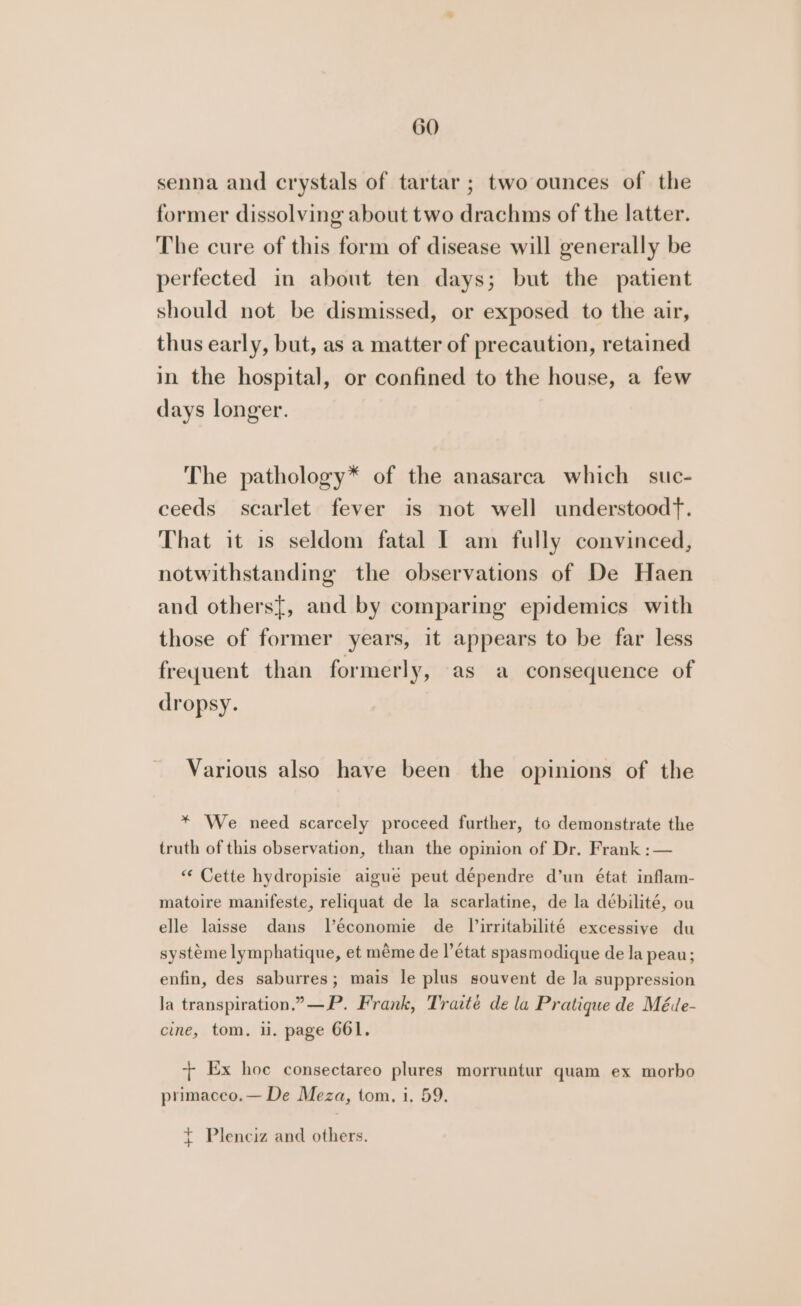 senna and crystals of tartar; two ounces of the former dissolving about two drachms of the latter. The cure of this form of disease will generally be perfected in about ten days; but the patient should not be dismissed, or exposed to the air, thus early, but, as a matter of precaution, retained in the hospital, or confined to the house, a few days longer. The pathology* of the anasarca which suc- ceeds scarlet fever is not well understood. That it is seldom fatal I am fully convinced, notwithstanding the observations of De Haen and others{, and by comparing epidemics with those of former years, it appears to be far less freyuent than formerly, as a consequence of dropsy. Various also have been the opinions of the * We need scarcely proceed further, to demonstrate the truth of this observation, than the opinion of Dr. Frank :— “ Cette hydropisie aigue peut dépendre d’un état inflam- matoire manifeste, reliquat de la scarlatine, de la débilité, ou elle laisse dans Vleconomie de Virritabilité excessive du systéme lymphatique, et méme de l'état spasmodique de la peau; enfin, des saburres; mais le plus souvent de Ja suppression Ja transpiration.” —P. Frank, Traite de la Pratique de Méde- cine, tom. ii. page 661. + Ex hoe consectareo plures morruntur quam ex morbo primaceo.— De Meza, tom, i, 59. { Plenciz and others.