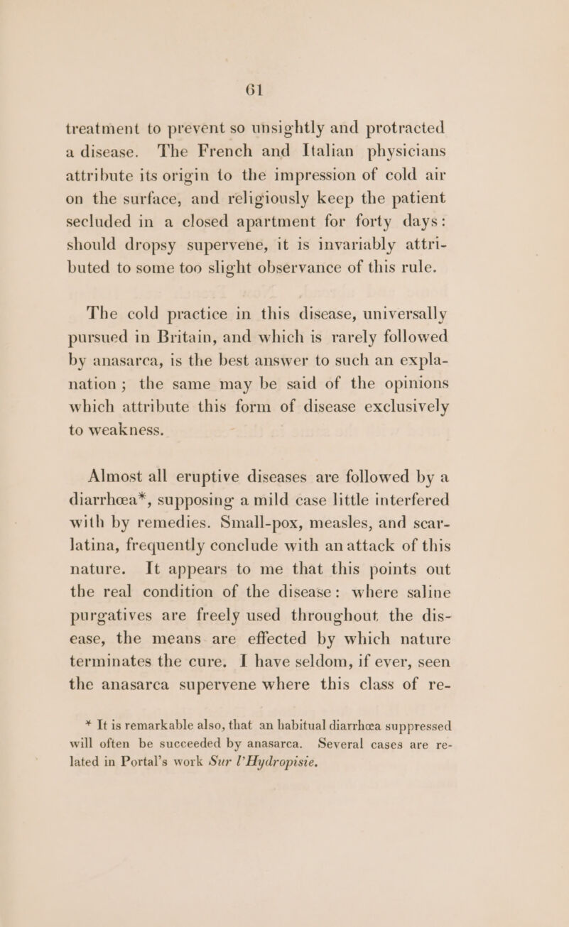 treatment to prevent so unsightly and protracted a disease. The French and Italian physicians attribute its origin to the impression of cold air on the surface, and religiously keep the patient secluded in a closed apartment for forty days: should dropsy supervene, it is invariably attri- buted to some too slight observance of this rule. The cold practice in this disease, universally pursued in Britain, and which is rarely followed by anasarca, is the best answer to such an expla- nation; the same may be said of the opinions which attribute this form of disease exclusively to weakness. Almost all eruptive diseases are followed by a diarrhcea*, supposing a mild case little interfered with by remedies. Small-pox, measles, and scar- latina, frequently conclude with an attack of this nature. It appears to me that this points out the real condition of the disease: where saline purgatives are freely used throughout, the dis- ease, the means are effected by which nature terminates the cure. I have seldom, if ever, seen the anasarca superyene where this class of re- * It is remarkable also, that an habitual diarrhea suppressed will often be succeeded by anasarca. Several cases are re- lated in Portal’s work Sur l’Hydropisie.