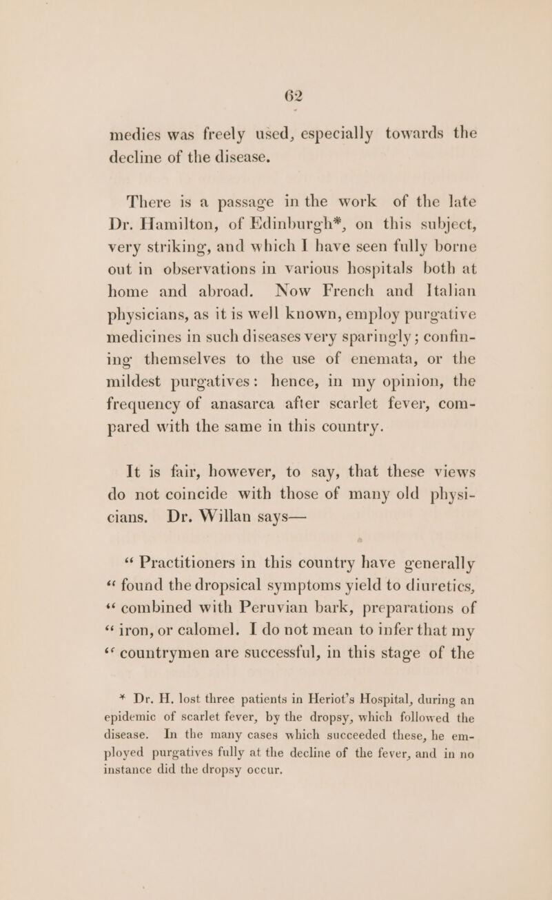 medies was freely used, especially towards the decline of the disease. There is a passage in the work of the late Dr. Hamilton, of Edinburgh*, on this subject, very striking, and which I have seen fully borne out in observations in various hospitals both at home and abroad. Now French and Italian physicians, as it is well known, employ purgative medicines in such diseases very sparingly ; confin- ing themselves to the use of enemata, or the mildest purgatives: hence, in my opinion, the frequency of anasarca after scarlet fever, com- pared with the same in this country. It is fair, however, to say, that these views do not coincide with those of many old physi- cians. Dr. Willan says— “Practitioners in this country have generally «‘ found the dropsical symptoms yield to diuretics, ‘¢combined with Peruvian bark, preparations of “iron, or calomel. I do not mean to infer that my ‘* countrymen are successful, in this stage of the * Dr. H. lost three patients in Heriot’s Hospital, during an epidemic of scarlet fever, by the dropsy, which followed the disease. In the many cases which succeeded these, he em- ployed purgatives fully at the decline of the fever, and in no instance did the dropsy occur.
