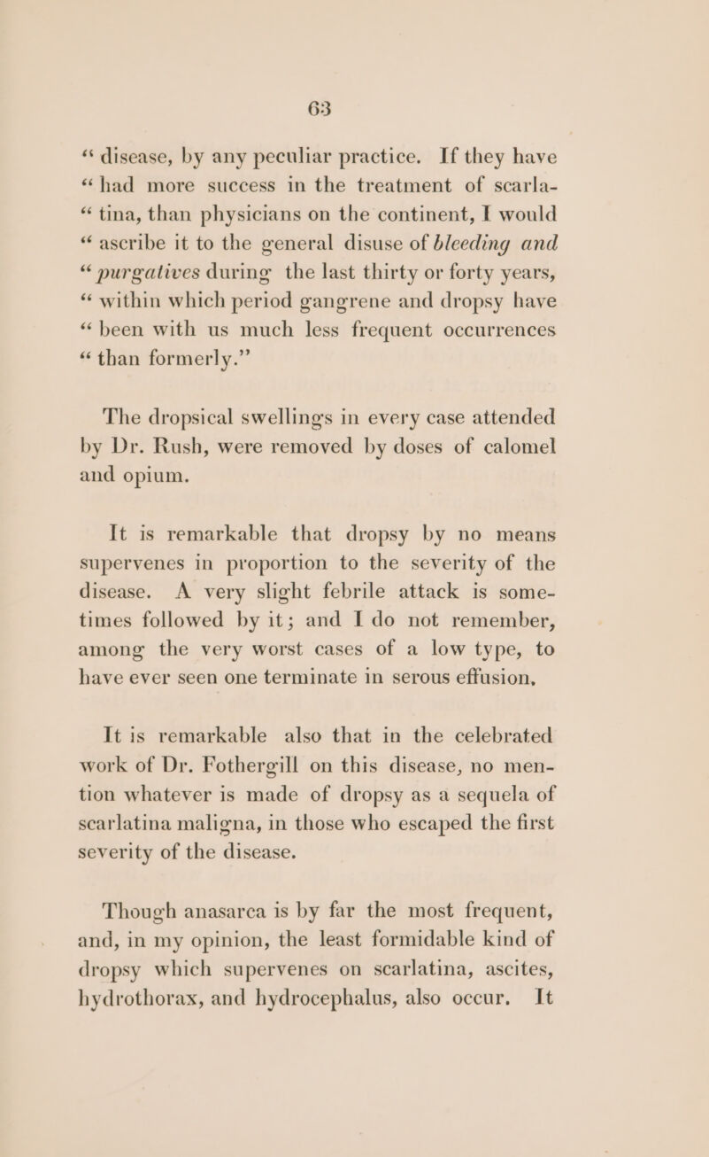 ‘‘ disease, by any peculiar practice. If they have “‘had more success in the treatment of scarla- “ tina, than physicians on the continent, I would “ascribe it to the general disuse of bleeding and “ purgatives during the last thirty or forty years, “ within which period gangrene and dropsy have “been with us much less frequent occurrences “than formerly.” The dropsical swellings in every case attended by Dr. Rush, were removed by doses of calomel and opium. It is remarkable that dropsy by no means supervenes in proportion to the severity of the disease. A very slight febrile attack is some- times followed by it; and Ido not remember, among the very worst cases of a low type, to have ever seen one terminate in serous effusion, It is remarkable also that in the celebrated work of Dr. Fothergill on this disease, no men- tion whatever is made of dropsy as a sequela of scarlatina maligna, in those who escaped the first severity of the disease. Though anasarca is by far the most frequent, and, in my opinion, the least formidable kind of dropsy which supervenes on scarlatina, ascites, hydrothorax, and hydrocephalus, also occur, It
