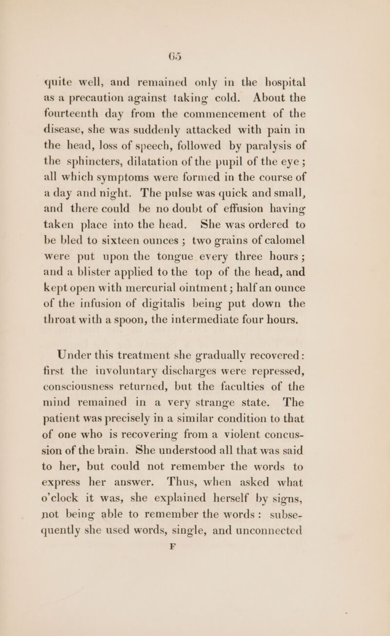quite well, and remained only in the hospital as a precaution against taking cold. About the fourteenth day from the commencement of the disease, she was suddenly attacked with pain in the head, loss of speech, followed by paralysis of the sphincters, dilatation of the pupil of the eye ; all which symptoms were formed in the course of aday and night. The pulse was quick and small, and there could be no doubt of effusion having taken place into the head. She was ordered to be bled to sixteen ounces ; two grains of calomel were put upon the tongue every three hours ; and a blister applied to the top of the head, and kept open with mercurial ointment ; half an ounce of the infusion of digitalis being put down the throat with a spoon, the intermediate four hours. Under this treatment she gradually recovered: first the involuntary discharges were repressed, consciousness returned, but the faculties of the mind remained in a very strange state. The patient was precisely in a similar condition to that of one who is recovering from a violent concus- sion of the brain. She understood all that was said to her, but could not remember the words to express her answer. ‘Thus, when asked what o'clock it was, she explained herself by signs, not being able to remember the words: subse- quently she used words, single, and unconnected F