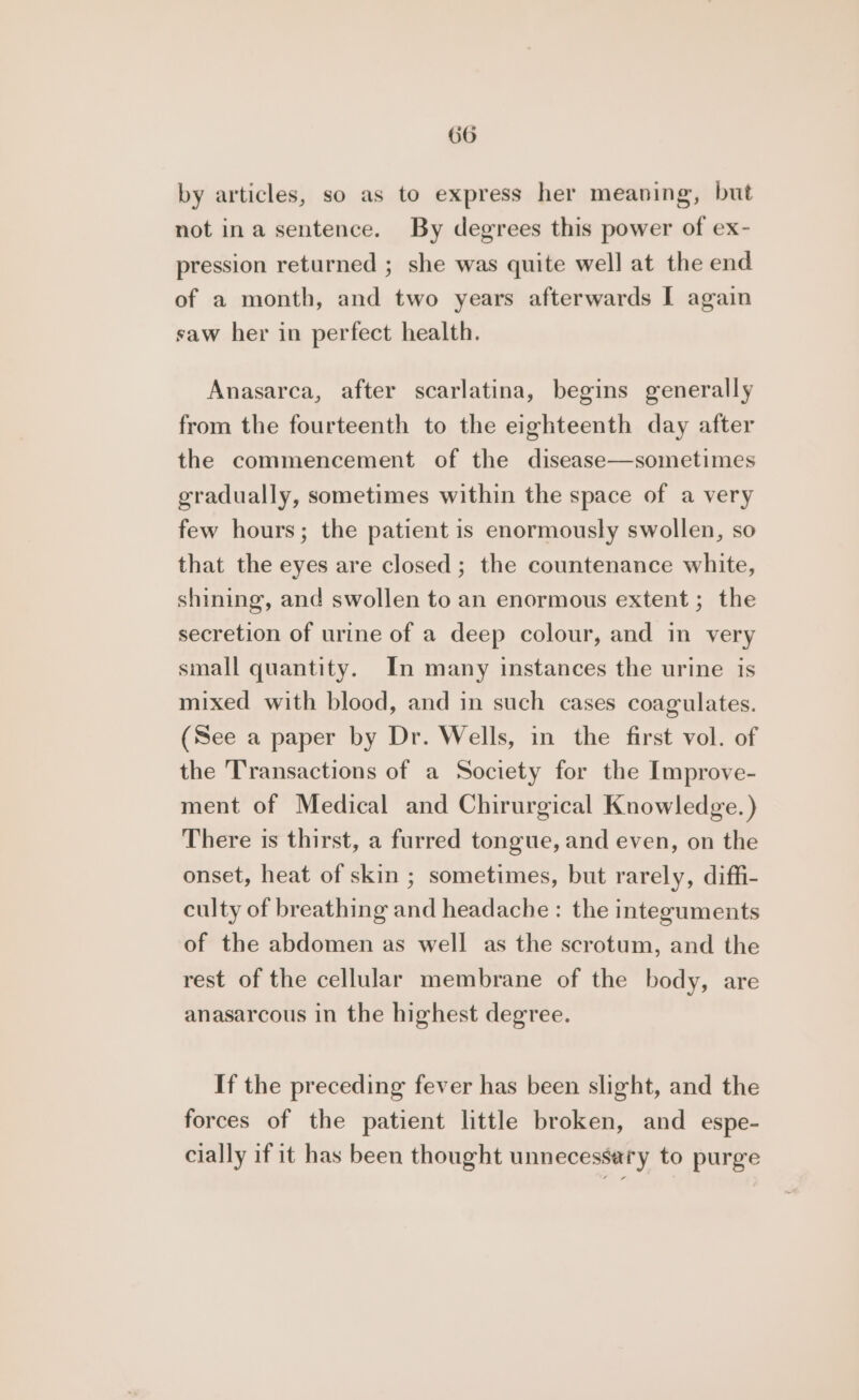 by articles, so as to express her meaning, but not ina sentence. By degrees this power of ex- pression returned ; she was quite well at the end of a month, and two years afterwards I again saw her in perfect health. Anasarca, after scarlatina, begins generally from the fourteenth to the eighteenth day after the commencement of the disease—sometimes gradually, sometimes within the space of a very few hours; the patient is enormously swollen, so that the eyes are closed; the countenance white, shining, and swollen to an enormous extent ; the secretion of urine of a deep colour, and in very small quantity. In many instances the urine is mixed with blood, and in such cases coagulates. (See a paper by Dr. Wells, in the first vol. of the Transactions of a Society for the Improve- ment of Medical and Chirurgical Knowledge.) There is thirst, a furred tongue, and even, on the onset, heat of skin ; sometimes, but rarely, diffi- culty of breathing and headache : the integuments of the abdomen as well as the scrotum, and the rest of the cellular membrane of the body, are anasarcous in the highest degree. If the preceding fever has been slight, and the forces of the patient little broken, and espe- cially if it has been thought unnecessary to purge