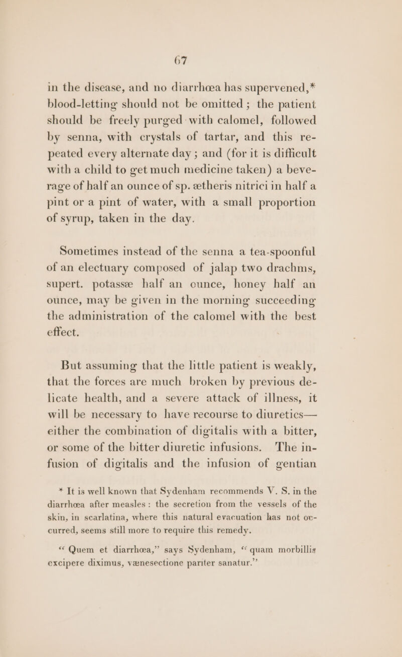 in the disease, and no diarrheea has supervened,* blood-letting should not be omitted ; the patient should be freely purged with calomel, followed by senna, with crystals of tartar, and this re- peated every alternate day ; and (for it is difficult with a child to get much medicine taken) a beve- rage of half an ounce of sp. etheris nitrici in half a pint or a pint of water, with a small proportion of syrup, taken in the day. Sometimes instead of the senna a tea-spoonful of an electuary composed of jalap two drachms, supert. potassee half an ounce, honey half an ounce, may be given in the morning succeeding the administration of the calomel with the best effect. But assuming that the little patient is weakly, that the forces are much broken by previous de- licate health, and a severe attack of illness, it will be necessary to have recourse to diuretics— either the combination of digitalis with a bitter, or some of the bitter diuretic infusions. The in- fusion of digitalis and the infusion of gentian * It is well known that Sydenham recommends V. S. in the diarrhoea after measles: the secretion from the vessels of the skin, in scarlatina, where this natural evacuation has not ov- curred, seems still more to require this remedy. “ Quem et diarrhoea,” says Sydenham, “ quam morbillis excipere diximus, venesectione pariter sanatur.’’
