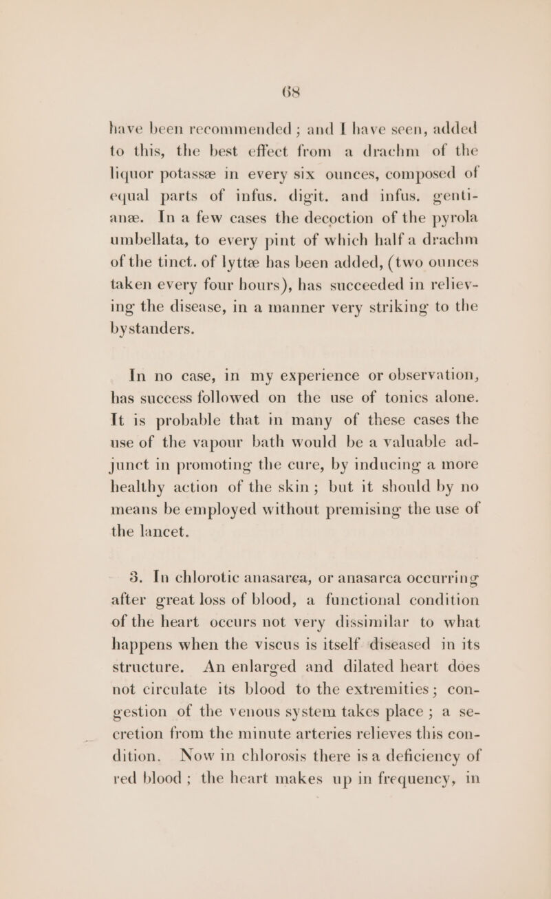 OS have been recommended ; and I have seen, added to this, the best effect from a drachm of the liquor potassee in every six ounces, composed of equal parts of infus. digit. and infus. genti- anee. Ina few cases the decoction of the pyrola umbellata, to every pint of which half a drachm of the tinct. of lyttee has been added, (two ounces taken every four hours), has succeeded in reliev- ing the disease, in a manner very striking to the bystanders. In no case, in my experience or observation, has success followed on the use of tonics alone. It is probable that in many of these cases the use of the vapour bath would be a valuable ad- junct in promoting the cure, by inducing a more healthy action of the skin; but it should by no means be employed without premising the use of the lancet. 3. In chlorotic anasarea, or anasarca occurring after great loss of blood, a functional condition of the heart occurs not very dissimilar to what happens when the viscus is itself diseased in its structure. An enlarged and dilated heart does not circulate its blood to the extremities ; con- gestion of the venous system takes place ; a se- cretion from the minute arteries relieves this con- dition. Now in chlorosis there is a deficiency of red blood ; the heart makes up in frequency, in