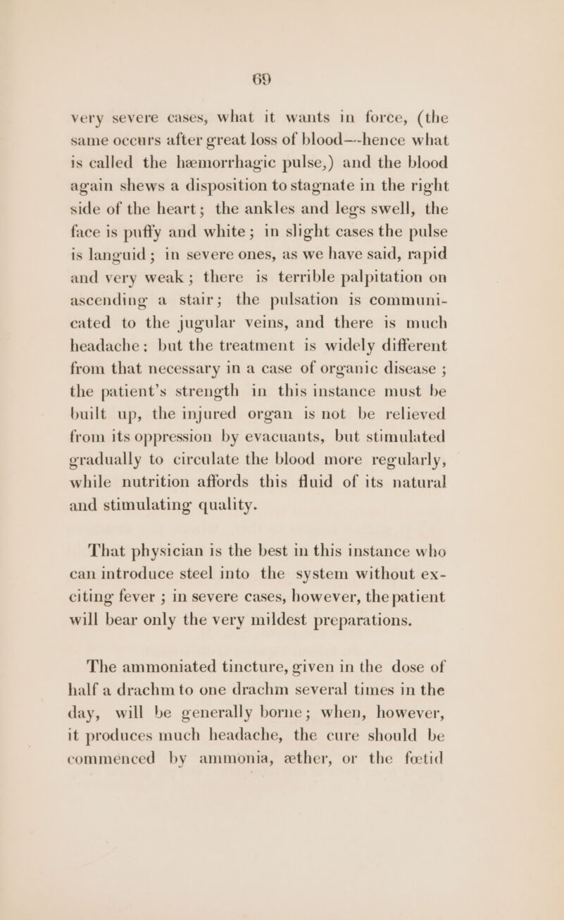 very severe cases, what it wants in force, (the same occurs after great loss of blood—-hence what is called the hemorrhagic pulse,) and the blood again shews a disposition to stagnate in the right side of the heart; the ankles and legs swell, the face is puffy and white; in slight cases the pulse is languid; in severe ones, as we have said, rapid and very weak; there is terrible palpitation on ascending a stair; the pulsation is communi- cated to the jugular veins, and there is much headache: but the treatment is widely different from that necessary in a case of organic disease ; the patient’s strength in this instance must be built up, the injured organ is not be relieved from its oppression by evacuants, but stimulated gradually to circulate the blood more regularly, while nutrition affords this fluid of its natural and stimulating quality. That physician is the best in this instance who can introduce steel into the system without ex- citing fever ; in severe cases, however, the patient will bear only the very mildest preparations. The ammoniated tincture, given in the dose of half a drachm to one drachm several times in the day, will be generally borne; when, however, it produces much headache, the cure should be commenced by ammonia, ether, or the foetid