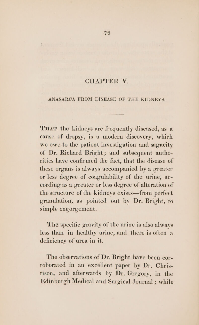 te CHAPTER V. ANASARCA FROM DISEASE OF THE KIDNEYS. Tuat the kidneys are frequently diseased, as a cause of dropsy, 1s a modern discovery, which we owe to the patient investigation and sagacity of Dr. Richard Bright; and subsequent autho- rities have confirmed the fact, that the disease of these organs is always accompanied by a greater or less degree of coagulability of the urine, ac- cording as a greater or less degree of alteration of the structure of the kidneys exists—from perfect granulation, as pointed out by Dr. Bright, to simple engorgement. The specific gravity of the urine is also always less than in healthy urime, and there is often a deficiency of urea in it. The observations of Dr. Bright have been cor- roborated in an excellent paper by Dr. Chris- tison, and afterwards by Dr. Gregory, in the Edinburgh Medical and Surgical Journal ; while