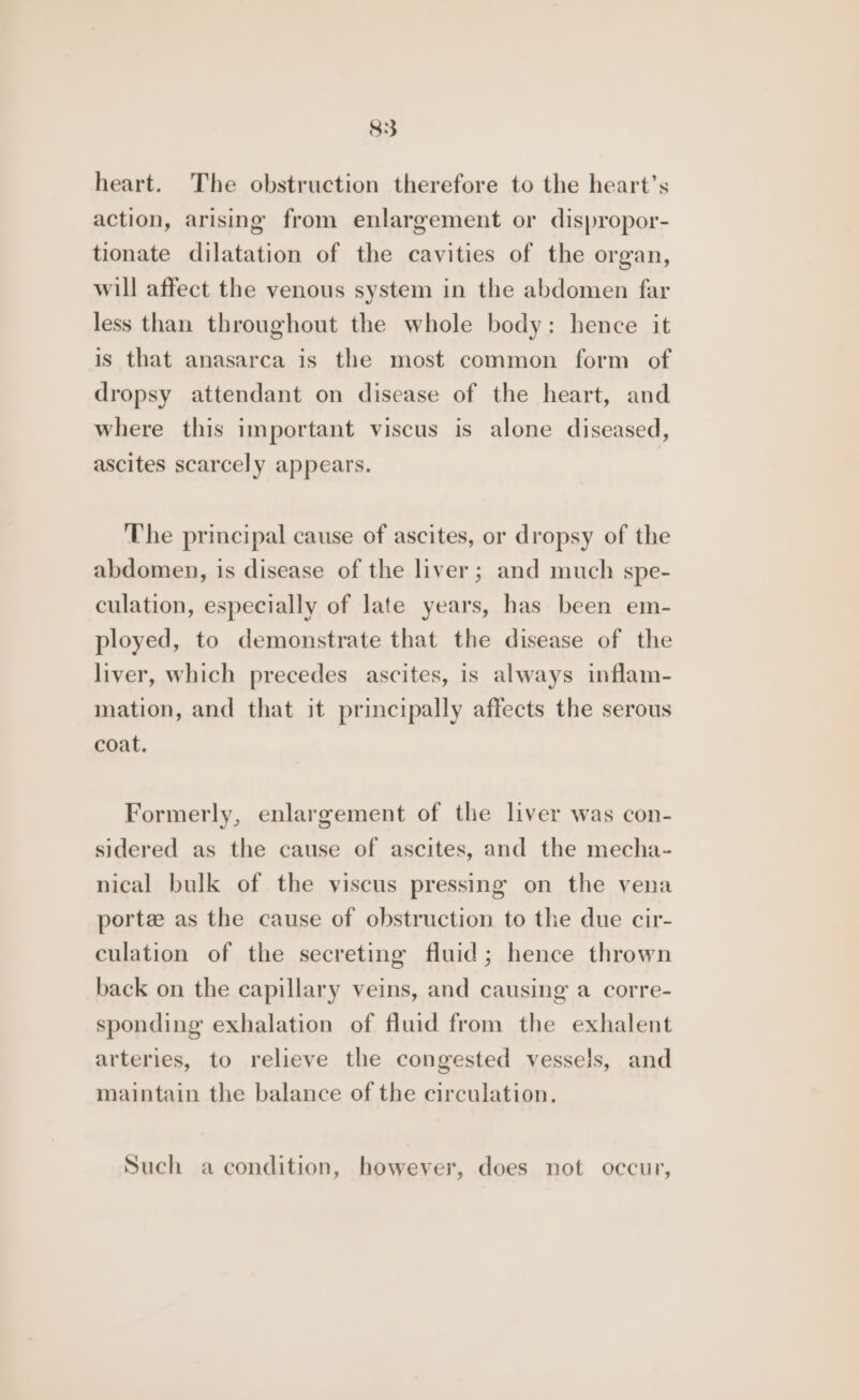 heart. The obstruction therefore to the heart’s action, arising from enlargement or dispropor- tionate dilatation of the cavities of the organ, will affect the venous system in the abdomen far less than throughout the whole body: hence it is that anasarca is the most common form of dropsy attendant on disease of the heart, and where this important viscus is alone diseased, ascites scarcely appears. The principal cause of ascites, or dropsy of the abdomen, is disease of the liver; and much spe- culation, especially of late years, has been em- ployed, to demonstrate that the disease of the liver, which precedes ascites, is always inflam- mation, and that it principally affects the serous coat, Formerly, enlargement of the liver was con- sidered as the cause of ascites, and the mecha- nical bulk of the viscus pressing on the vena porte as the cause of obstruction to the due cir- culation of the secreting fluid; hence thrown back on the capillary veins, and causing a corre- sponding exhalation of fluid from the exhalent arteries, to relieve the congested vessels, and maintain the balance of the circulation. Such a condition, however, does not occur,