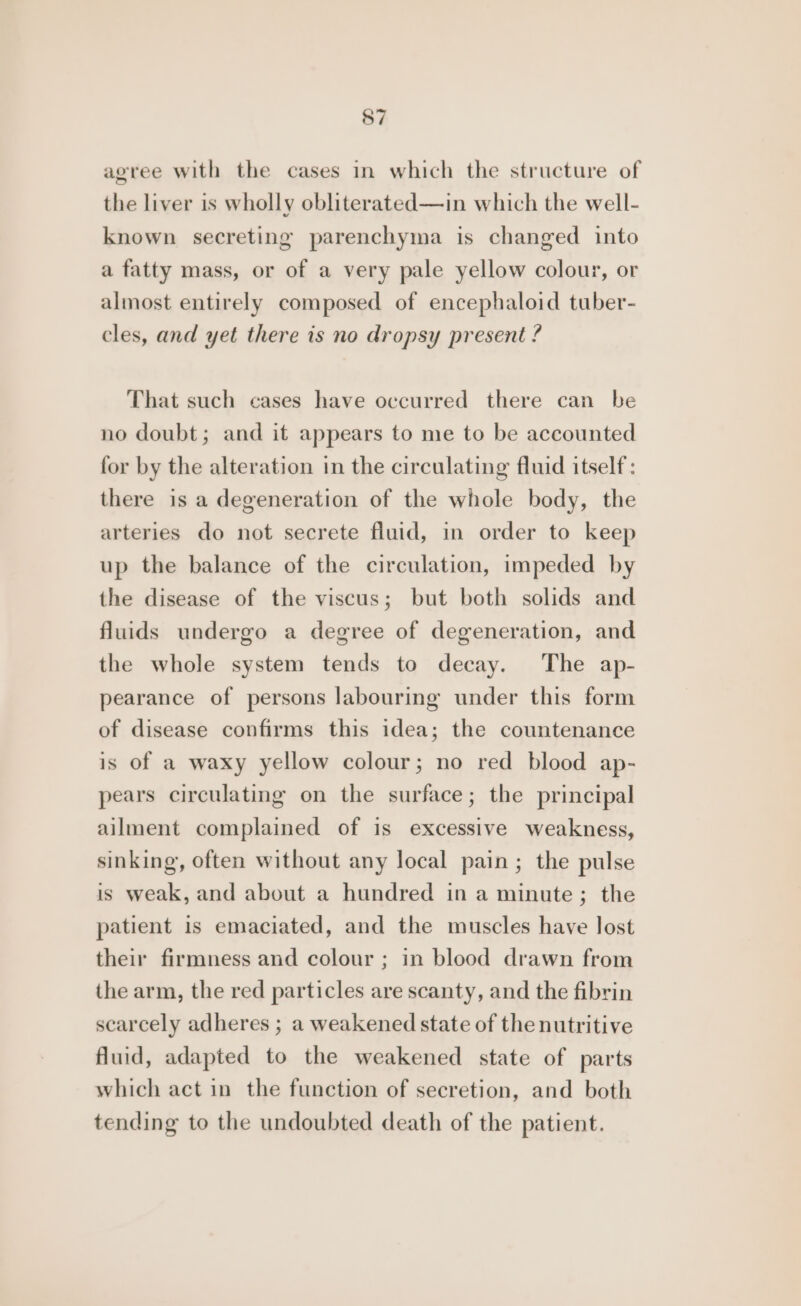 agree with the cases in which the structure of the liver is wholly obliterated—in which the well- known secreting parenchyma is changed into a fatty mass, or of a very pale yellow colour, or almost entirely composed of encephaloid tuber- cles, and yet there is no dropsy present ? That such cases have occurred there can be no doubt; and it appears to me to be accounted for by the alteration in the circulating fluid itself: there is a degeneration of the whole body, the arteries do not secrete fluid, in order to keep up the balance of the circulation, impeded by the disease of the viscus; but both solids and fluids undergo a degree of degeneration, and the whole system tends to decay. The ap- pearance of persons labouring under this form of disease confirms this idea; the countenance is of a waxy yellow colour; no red blood ap- pears circulating on the surface; the principal ailment complained of is excessive weakness, sinking, often without any local pain; the pulse is weak, and about a hundred in a minute; the patient is emaciated, and the muscles have lost their firmness and colour ; in blood drawn from the arm, the red particles are scanty, and the fibrin scarcely adheres ; a weakened state of the nutritive fluid, adapted to the weakened state of parts which act in the function of secretion, and both tending to the undoubted death of the patient.