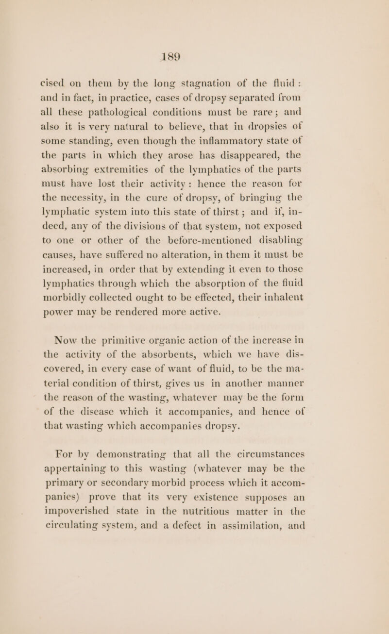 cised on them by the long stagnation of the fluid : and in fact, in practice, cases of dropsy separated from all these pathological conditions must be rare; and also it is very natural to believe, that in dropsies of some standing, even though the inflammatory state of the parts in which they arose has disappeared, the absorbing extremities of the lymphatics of the parts must have lost their activity: hence the reason for the necessity, in the cure of dropsy, of bringing the lymphatic system into this state of thirst ; and if, in- deed, any of the divisions of that system, not exposed to one or other of the before-mentioned disabling causes, have suffered no alteration, in them it must be increased, in order that by extending it even to those lymphatics through which the absorption of the fluid morbidly collected ought to be effected, their inhalent power may be rendered more active. Now the primitive organic action of the increase in the activity of the absorbents, which we have dis- covered, in every case of want of fluid, to be the ma- terial condition of thirst, gives us in another manner the reason of the wasting, whatever may be the form of the disease which it accompanies, and hence of that wasting which accompanies dropsy. For by demonstrating that all the circumstances appertaining to this wasting (whatever may be the primary or secondary morbid process which it accom- panies) prove that its very existence supposes an impoverished state in the nutritious matter in the circulating system, and a defect in assimilation, and