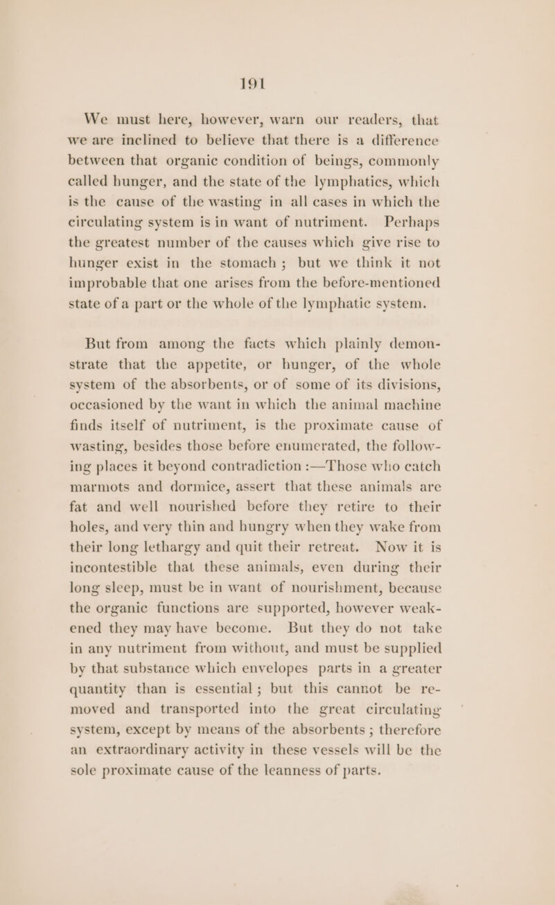 We must here, however, warn our readers, that we are inclined to believe that there is a difference between that organic condition of beings, commonly called hunger, and the state of the lymphatics, which is the cause of the wasting in all cases in which the circulating system isin want of nutriment. Perhaps the greatest number of the causes which give rise to hunger exist in the stomach; but we think it not improbable that one arises from the before-mentioned state of a part or the whole of the lymphatic system. But from among the facts which plainly demon- strate that the appetite, or hunger, of the whole system of the absorbents, or of some of its divisions, occasioned by the want in which the animal machine finds itself of nutriment, is the proximate cause of wasting, besides those before enumerated, the follow- ing places it beyond contradiction :—Those who catch marmots and dormice, assert that these animals are fat and well nourished before they retire to their holes, and very thin and hungry when they wake from their long lethargy and quit their retreat. Now it is incontestible that these animals, even during their long sleep, must be in want of nourishment, because the organic functions are supported, however weak- ened they may have become. But they do not take in any nutriment from without, and must be supplied by that substance which envelopes parts in a greater quantity than is essential; but this cannot be re- moved and transported into the great circulating system, except by means of the absorbents ; therefore an extraordinary activity in these vessels will be the sole proximate cause of the leanness of parts.