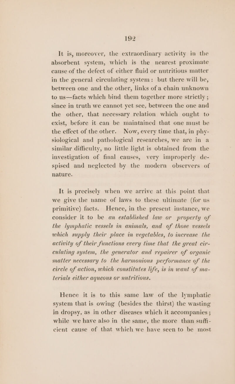 It is, moreover, the extraordinary activity in the absorbent system, which is the nearest proximate cause of the defect of either fluid or nutritious matter in the general circulating system: but there will be, between one and the other, links of a chain unknown to us—facts which bind them together more strictly ; since in truth we cannot yet see, between the one and the other, that necessary relation which ought to exist, before it can be maintained that one must be the effect of the other. Now, every time that, in phy- siological and pathological researches, we are in a similar difficulty, no little light is obtained from the investigation of final causes, very improperly de- spised and neglected by the modern observers of nature. It is precisely when we arrive at this point that we give the name of laws to these ultimate (for us primitive) facts. Hence, in the present instance, we consider it to be an established law or property of the lymphatic vessels in animals, and of those vessels which supply their place im vegetables, to increase the activity of their functions every time that the great cir- culating system, the generator and repairer of organic matter necessary to the harmonious performance of the circle of action, which constitutes life, is in want of ma- terials either aqueous or nutritious. Hence it is to this same law of the lymphatic system that is owing (besides the thirst) the wasting in dropsy, as in other diseases which it accompanies ; while we have also in the same, the more than suffi- cient cause of that which we have seen to be most