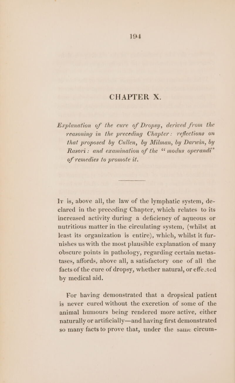 CHAPTER X. Explanation of the cure of Dropsy, derived from the reasoning in the preceding Chapter: reflections on that proposed by Cullen, by Milman, by Darwin, by Rasori: and examination of the *‘ modus operandi’ of remedies to promote it. Ir is, above all, the law of the lymphatic system, de- clared in the preceding Chapter, which relates to its increased activity during a deficiency of aqueous or nutritious matter in the circulating system, (whilst at least its organization is entire), which, whilst it fur- nishes us with the most plausible explanation of many obscure points in pathology, regarding certain metas- tases, affords, above all, a satisfactory one of all the facts of the cure of dropsy, whether natural, or effected by medical aid. For having demonstrated that a dropsical patient is never cured without the excretion of some of the animal humours being rendered more active, either naturally or artificially—and having first demonstrated so many facts to prove that, under the same circum-