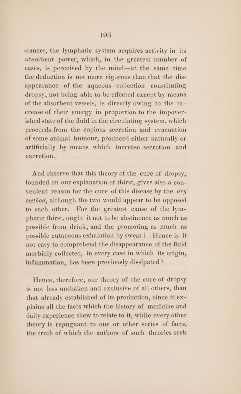 stances, the lymphatic system acquires activity in its absorbent power, which, in the greatest number of cascs, is perceived by the mind—at the same time the deduction is not more rigorous than that the dis- appearance of the aqueous collection constituting dropsy, not being able to be effected except by means of the absorbent vessels, is directly owing to the in- crease of their energy in proportion to the impover- ished state of the fluld in the circulating system, which proceeds from the copious secretion and evacuation of some animal humour, produced either naturally or artificially by means which increase secretion and excretion. And observe that this theory of the cure of dropsy, founded on our explanation of thirst, gives also a con- venient reason for the cure of this disease by the dry method, although the two would appear to be opposed to each other. For the greatest cause of the lym- phatic thirst, ought it not to be abstinence as much as possible from drink, and the promoting as much as possible cutaneous exhalation by sweat? Hence is it not easy to comprehend the disappearance of the fluid. morbidly collected, in every case in which its origin, inflammation, has been previously dissipated ? Hence, therefore, our theory of the cure of dropsy. is not less unshaken and exclusive of all others, than that already established of its production, since it ex- plains all the facts which the history of medicine and daily experience shew to relate to it, while every other theory is repugnant to one or other series of facts, the truth of which the authors of such theories seek