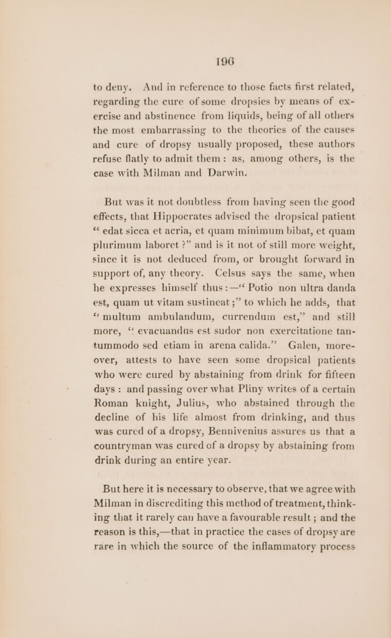 to deny. And in reference to those facts first related, regarding the cure of some dropsies by means of ex- ercise and abstinence from liquids, being of all others the most embarrassing to the theories of the causes and cure of dropsy usually proposed, these authors refuse flatly to admit them: as, among others, is the case With Milman and Darwin. But was it not doubtless from having seen the good effects, that Hippocrates advised the dropsical patient “* edat sicca et acria, et quam minimum bibat, et quam plurimum laboret ?” and is it not of still more weight, since it is not deduced from, or brought forward in support of, any theory. Celsus says the same, when he expresses himself thus :—‘‘ Potio non ultra danda est, quam ut vitam sustineat ;” to which he adds, that *“ multum ambulandum, currendum est,” and _ still more, ‘‘ evacuandus est sudor non exercitatione tan- tummodo sed etiam in arena calida.” Galen, more- over, attests to have seen some dropsical patients who were cured by abstaiming from drink for fifteen days: and passing over what Pliny writes of a certain Roman knight, Julius, who abstained through the decline of his life almost from drinking, and thus was cured of a dropsy, Bennivenius assures us that a countryman was cured of a dropsy by abstaining from drink during an entire year. But here it is necessary to observe, that we agree with Milman in discrediting this method of treatment, think- ing that it rarely can have a favourable result ; and the reason is this,—that in practice the cases of dropsy are rare in which the source of the inflammatory process