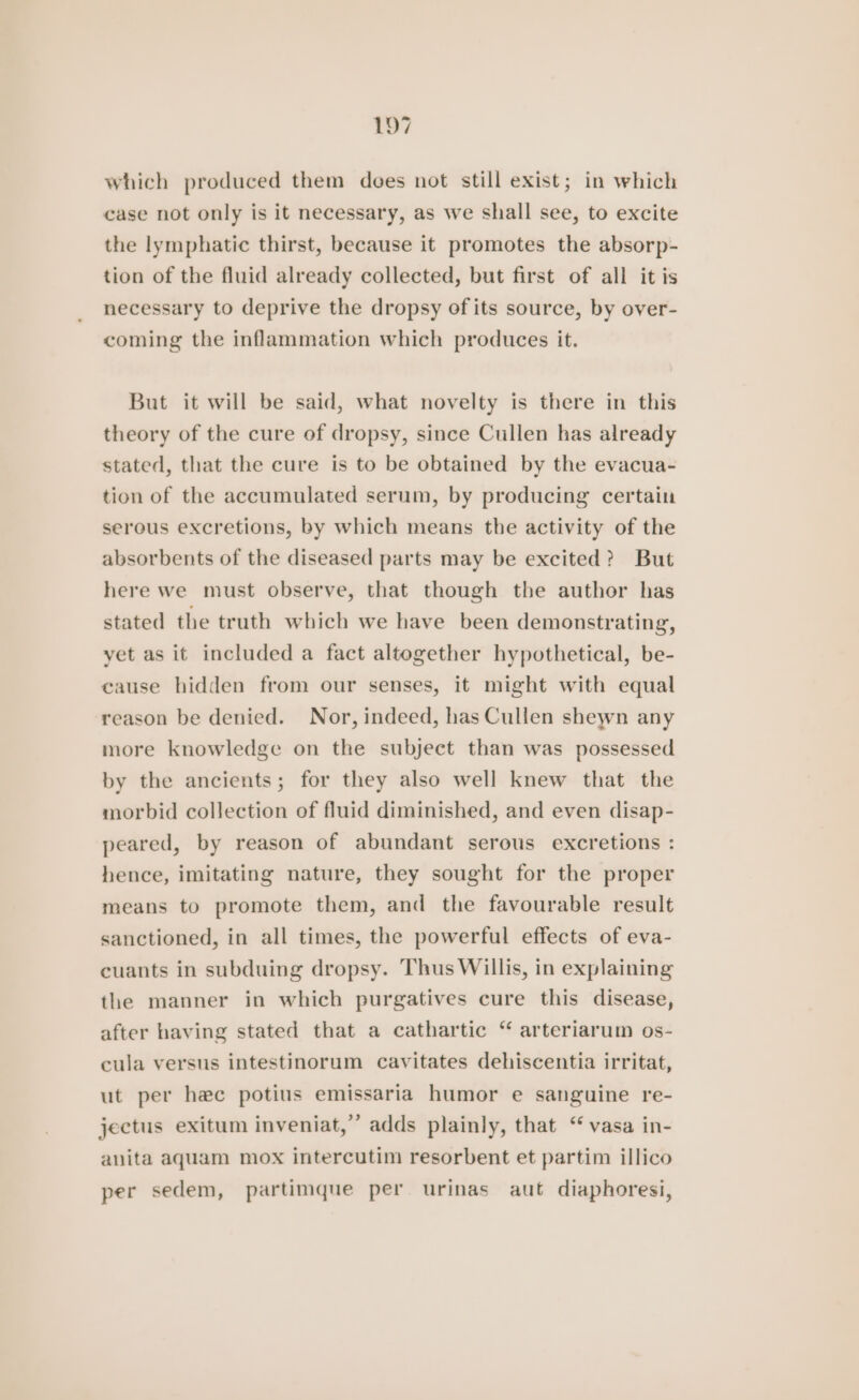 which produced them does not still exist; in which case not only is it necessary, as we shall see, to excite the lymphatic thirst, because it promotes the absorp- tion of the fluid already collected, but first of all it is necessary to deprive the dropsy of its source, by over- coming the inflammation which produces it. But it will be said, what novelty is there in this theory of the cure of dropsy, since Cullen has already stated, that the cure is to be obtained by the evacua- tion of the accumulated serum, by producing certain serous excretions, by which means the activity of the absorbents of the diseased parts may be excited? But here we must observe, that though the author has stated the truth which we have been demonstrating, yet as it included a fact altogether hypothetical, be- cause hidden from our senses, it might with equal reason be denied. Nor, indeed, has Cullen shewn any more knowledge on the subject than was possessed by the ancients; for they also well knew that the morbid collection of fluid diminished, and even disap- peared, by reason of abundant serous excretions : hence, imitating nature, they sought for the proper means to promote them, and the favourable result sanctioned, in all times, the powerful effects of eva- cuants in subduing dropsy. Thus Willis, in explaining the manner in which purgatives cure this disease, after having stated that a cathartic “ arteriarum os- cula versus intestinorum cavitates dehiscentia irritat, ut per hec potius emissaria humor e sanguine re- jectus exitum inveniat,”’ adds plainly, that “ vasa in- anita aquam mox intercutim resorbent et partim illico per sedem, partimque per urinas aut diaphoresi,