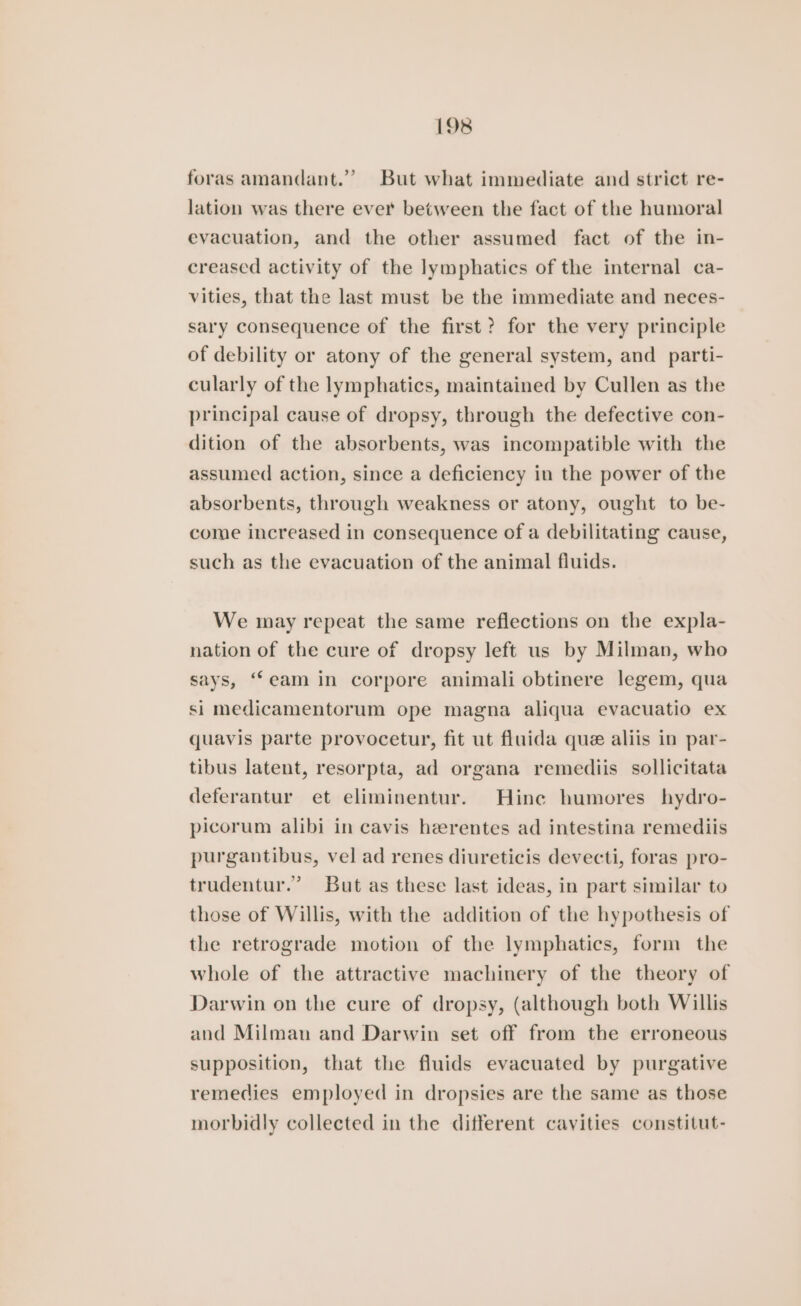 foras amandant.” But what immediate and strict re- lation was there ever between the fact of the humoral evacuation, and the other assumed fact of the in- creased activity of the lymphatics of the internal ca- vities, that the last must be the immediate and neces- sary consequence of the first? for the very principle of debility or atony of the general system, and parti- cularly of the lymphatics, maintained by Cullen as the principal cause of dropsy, through the defective con- dition of the absorbents, was incompatible with the assumed action, since a deficiency in the power of the absorbents, through weakness or atony, ought to be- come increased in consequence of a debilitating cause, such as the evacuation of the animal fluids. We may repeat the same reflections on the expla- nation of the cure of dropsy left us by Milman, who says, “eam in corpore animali obtinere legem, qua si medicamentorum ope magna aliqua evacuatio ex quavis parte provocetur, fit ut fluida que aliis in par- tibus latent, resorpta, ad organa remediis sollicitata deferantur et eliminentur. Hine humores hydro- picorum alibi in cavis herentes ad intestina remediis purgantibus, vel ad renes diureticis devecti, foras pro- trudentur.’ But as these last ideas, in part similar to those of Willis, with the addition of the hypothesis of the retrograde motion of the lymphatics, form the whole of the attractive machinery of the theory of Darwin on the cure of dropsy, (although both Willis and Milman and Darwin set off from the erroneous supposition, that the fluids evacuated by purgative remedies employed in dropsies are the same as those morbidly collected in the different cavities constitut-