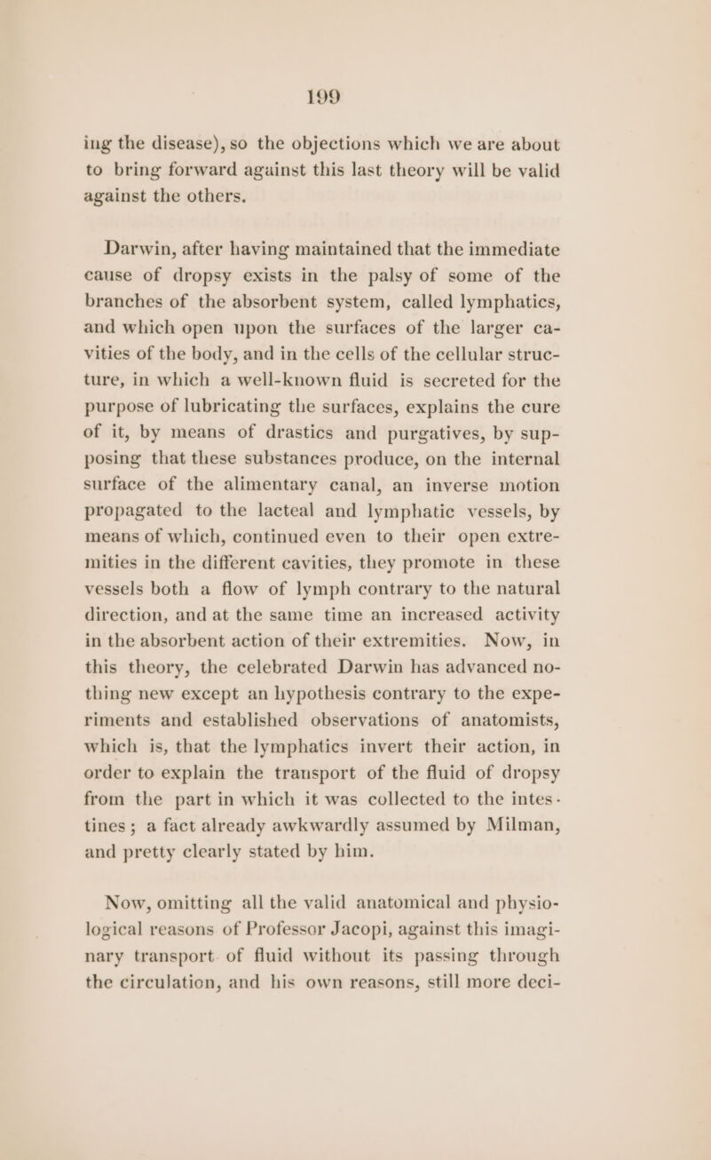 ing the disease), so the objections which we are about to bring forward against this last theory will be valid against the others. Darwin, after having maintained that the immediate cause of dropsy exists in the palsy of some of the branches of the absorbent system, called lymphatics, and which open upon the surfaces of the larger ca- vities of the body, and in the cells of the cellular struc- ture, in which a well-known fluid is secreted for the purpose of lubricating the surfaces, explains the cure of it, by means of drastics and purgatives, by sup- posing that these substances produce, on the internal surface of the alimentary canal, an inverse motion propagated to the lacteal and lymphatic vessels, by means of which, continued even to their open extre- mities in the different cavities, they promote in these vessels both a flow of lymph contrary to the natural direction, and at the same time an increased activity in the absorbent action of their extremities. Now, in this theory, the celebrated Darwin has advanced no- thing new except an hypothesis contrary to the expe- riments and established observations of anatomists, which is, that the lymphatics invert their action, in order to explain the transport of the fluid of dropsy from the part in which it was collected to the intes- tines; a fact already awkwardly assumed by Milman, and pretty clearly stated by him. Now, omitting all the valid anatomical and physio- logical reasons of Professor Jacopi, against this imagi- nary transport. of fluid without its passing through the circulation, and his own reasons, still more deci-
