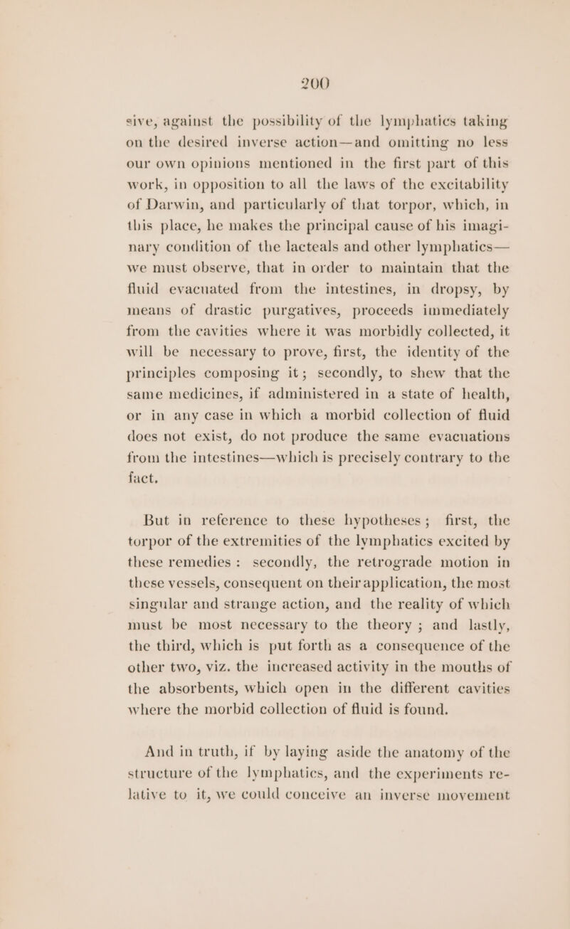 sive, against the possibility of the lymphatics taking on the desired inverse action—and omitting no less our own opinions mentioned in the first part of this work, in opposition to all the laws of the excitability of Darwin, and particularly of that torpor, which, in this place, he makes the principal cause of his imagi- nary condition of the lacteals and other lymphatics— we must observe, that in order to maintain that the fluid evacuated from the intestines, in dropsy, by means of drastic purgatives, proceeds immediately from the cavities where it was morbidly collected, it will be necessary to prove, first, the identity of the principles composing it; secondly, to shew that the same medicines, if administered in a state of health, or in any case in which a morbid collection of fluid does not exist, do not produce the same evacuations from the intestines—which is precisely contrary to the fact, But in reference to these hypotheses; first, the torpor of the extremities of the lymphatics excited by these remedies : secondly, the retrograde motion in these vessels, consequent on their application, the most singular and strange action, and the reality of which must be most necessary to the theory ; and lastly, the third, which is put forth as a consequence of the other two, viz. the increased activity in the mouths of the absorbents, which open in the different cavities where the morbid collection of fluid is found. And in truth, if by laying aside the anatomy of the structure of the lymphatics, and the experiments re- lative to it, we could conceive an inverse movement