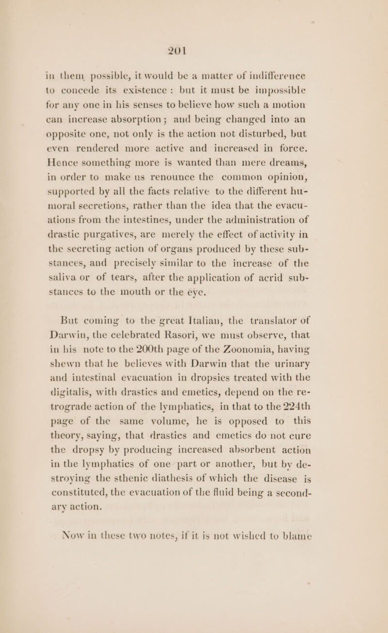 in them possible, it would be a matter of indifference to concede its existence: but it must be impossible for any one in his senses to believe how such a motion can increase absorption; aud being changed into an opposite one, not only is the action not disturbed, but even rendered more active and increased in force. Hence something more is wanted than mere dreams, in order to make us renounce the common opinion, supported by all the facts relative to the different hu- moral secretions, rather than the idea that the evacu- ations from the intestines, under the administration of drastic purgatives, are merely the effect of activity in the secreting action of organs produced by these sub- stances, and precisely similar to the increase of the saliva or of tears, after the application of acrid sub- stances to the mouth or the eye. But coming to the great Italian, the translator of Darwin, the celebrated Rasori, we must observe, that in his note to the 200th page of the Zoonomia, having shewn tbat he believes with Darwin that the urinary and intestinal evacuation in dropsies treated with the digitalis, with drastics and emetics, depend on the re- trograde action of the lymphatics, in that to the 224th page of the same volume, he is opposed to this theory, saying, that drastics and emetics do not cure the dropsy by producing increased absorbent action in the lymphatics of one part or another, but by de- stroying the sthenic diathesis of which the disease is constituted, the evacuation of the fluid being a second- ary action, Now in these two notes, if it is not wished to blame