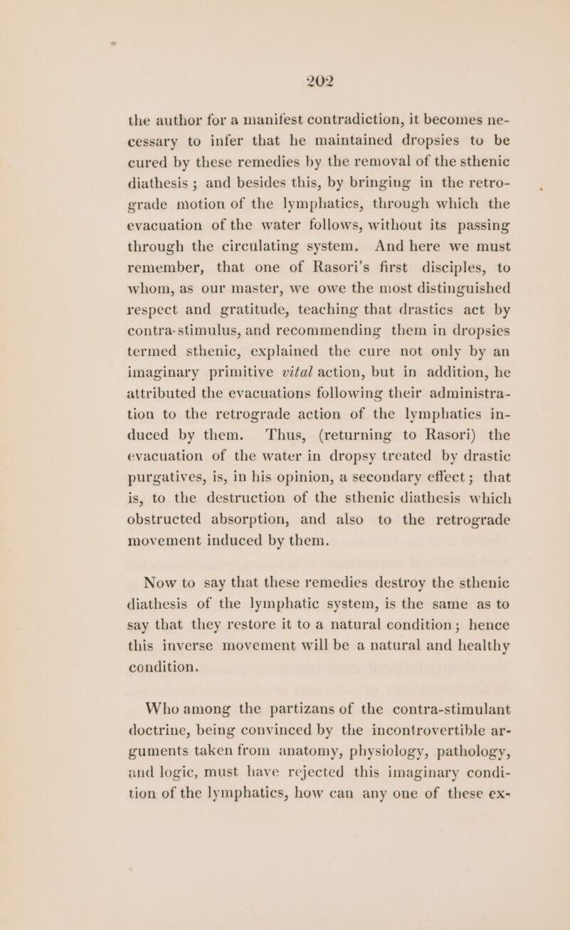 the author for a manifest contradiction, it becomes ne- cessary to infer that he maintained dropsies to be cured by these remedies by the removal of the sthenic diathesis ; and besides this, by bringing in the retro- grade motion of the lymphatics, through which the evacuation of the water follows, without its passing through the circulating system. And here we must remember, that one of Rasori’s first disciples, to whom, as our master, we owe the most distinguished respect and gratitude, teaching that drastics act by contra-stimulus, and recommending them in dropsies termed sthenic, explained the cure not only by an imaginary primitive vital action, but in addition, he attributed the evacuations following their administra- tion to the retrograde action of the lymphatics in- duced by them. Thus, (returning to Rasori) the evacuation of the water in dropsy treated by drastic purgatives, is, in his opinion, a secondary effect; that is, to the destruction of the sthenic diathesis which obstructed absorption, and also to the retrograde movement induced by them. Now to say that these remedies destroy the sthenic diathesis of the lymphatic system, is the same as to say that they restore it to a natural condition; hence this inverse movement will be a natural and healthy condition. Who among the partizans of the contra-stimulant doctrine, being convinced by the incontrovertible ar- guments taken from anatomy, physiology, pathology, and logic, must have rejected this imaginary condi- tion of the lymphatics, how can any one of these ex-