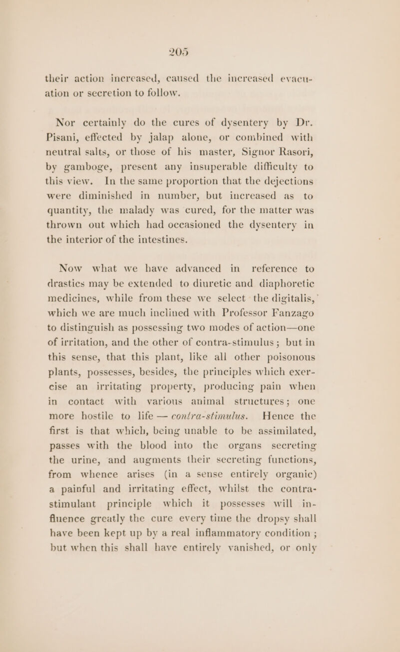 their action increased, caused the increased evacu- ation or secretion to follow. Nor certainly do the cures of dysentery by Dr. Pisani, effected by jalap alone, or combined with neutral salts, or those of his master, Signor Rasori, by gamboge, present any insuperable difficulty to this view. In the same proportion that the dejections were diminished in number, but increased as_ to quantity, the malady was cured, for the matter was thrown out which had occasioned the dysentery in the interior of the intestines. Now what we have advanced in_ reference to drastics may be extended to diuretic and diaphoretic medicines, while from these we select the digitalis,’ which we are much inclined with Professor Fanzago to distinguish as possessing two modes of action—one of irritation, and the other of contra-stimulus; but in this sense, that this plant, like all other poisonous plants, possesses, besides, the principles which exer- cise an irritating property, producing pain when in contact with various animal structures; one more hostile to life — contra-stimulus. Hence the first is that which, being unable to be assimilated, passes with the blood into the organs secreting the urine, and augments their secreting functions, from whence arises (in a sense entirely organic) a painful and irritating effect, whilst the contra- stimulant principle which it possesses will in- fluence greatly the cure every time the dropsy shall have been kept up by a real inflammatory condition ; but when this shall have entirely vanished, or only