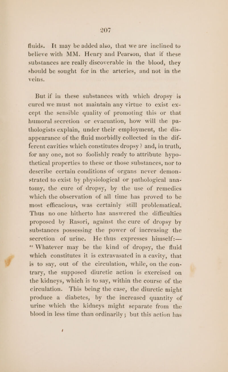 fluids. It may be added also, that we are inclined to believe with MM. Henry and Pearson, that if these substances are really discoverable in the blood, they should be sought for in the arteries, and not in the veins. But if in these substances with which dropsy is cured we must not maintain any viftue to exist ex- cept the sensible quality of promoting this or that humoral secretion or evacuation, how will the pa- thologists explain, under their employment, the dis- appearance of the fluid morbidly collected in the dif- ferent cavities which constitutes dropsy ? and, in truth, for any one, not so foolishly ready to attribute hypo- thetical properties to these or those substances, nor to describe certain conditions of organs never demon- strated to exist by physiological or pathological ana- tomy, the cure of dropsy, by the use of remedies which the observation of all time has proved to be most efficacious, was certainly still problematical. Thus no one hitherto has answered the difficulties proposed by. Rasori, against the cure of dropsy by substances possessing the power of increasing the secretion of urine. Hethus expresses himself:— ““ Whatever may be the kind of dropsy, the fluid which constitutes it is extravasated in a cavity, that is to say, out of the circulation, while, on the con- trary, the supposed diuretic action is exercised on the kidneys, which is to say, within the course of the circulation. This being the case, the diuretic might produce a diabetes, by the increased quantity of urine which the kidneys might separate from the blood in less time than ordinarily ; but this action has